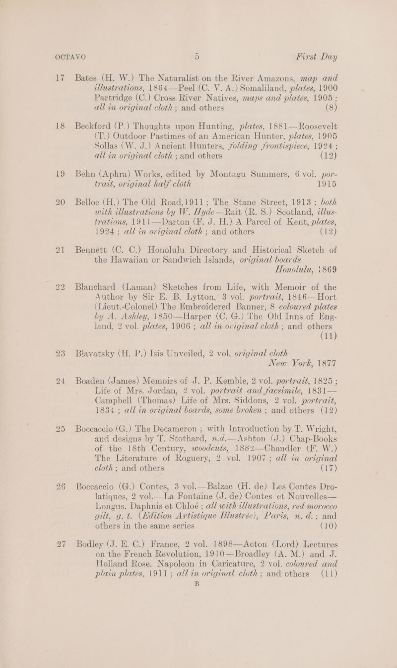 17 18 19 bo bo 25 Bates (H. W.) The Naturalist on the River Amazons, map and illustrations, 1864—Peel (C. V. A.) Somaliland, plates, 1900 Partridge (C.) Cross River Natives, mans and plates, 1905 ; all in original cloth; and others (8) Beckford (P,) Thoughts upon Hunting, plates, 1881—-Roosevelt (T.) Outdoor Pastimes of an American Hunter, plates, 1905 Sollas (W. J.) Ancient Hunters, folding jrontispiece, 1924 ; all in original cloth ; and others (12) Behn (Aphra) Works, edited by Montagu Summers, 6 vol. por- trait, original half cloth 1915 Belloc (H.) The Old Road,1911; The Stane Street, 1913 ; both with illustrations by W. Hyde—-Rait (R. 8.) Scotland, ¢llus- trations, 1911—Darton (F. J. H.) A Parcel of Kent, plates, 1924 ; all in original cloth ; and others cho) Bennett (C. C.) Honolulu Directory and Historical Sketch of the Hawaiian or Sandwich Islands, original boards Honolulu, \869 Blanchard (Laman) Sketches from Life, with Memoir of the Author by Sir E. B. Lytton, 3 vol. portrait, 1846-—Hort (Lieut.-Colonel) The Embroidered Banner, 8 coloured plates by A. Ashley, 1850—Harper (C. G.) The Old Inns of Eng- land, 2 vol. plates, 1906 ; all in original cloth; and others (11) Blavatsky (H. P.) Isis Unveiled, 2 vol. original cloth New York, 1877 Boaden (James) Memoirs of J. P. Kemble, 2 vol. portrait, 1825 ; Life of Mrs. Jordan, 2 vol. portrait and facsimile, 1831— Campbell (Thomas) Life of Mrs. Siddons, 2 vol. portrait, 1834; all in original boards, some broken ; and others (12) Boccaccio (G.) The Decameron ; with Introduction by T. Wright, and designs by T. Stothard, n.d.—Ashton (J.) Chap-Books of the 18th Century, woodcuts, 1882—Chandler (F. W.) The Literature of Roguery, 2 vol. 1907; all in original cloth; and others ORE) Boccaccio (G.) Contes, 3 vol.—Balzac (H. de) Les Contes Dro- latiques, 2 vol.—La Fontaine (J. de) Contes et Nouvelles— Longus. Daphnis et Chloé ; all with illustrations, red morocco gilt, g. t. (dition Artistique Ilustrée), Paris, n.d.; and others in the same series (10) Bodley (J. E. C.) France, 2 vol. 1898—Acton (Lord) Lectures on the French Revolution, 1910—Broadley (A. M.) and J. Holland Rose. Napoleon in Caricature, 2 vol. coloured and plain plates, 1911; all in original cloth; and others (11) B