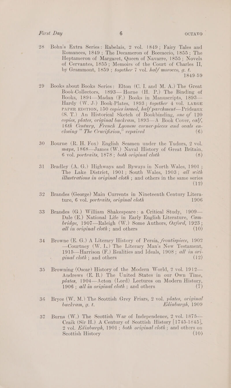 28 Bohn’s Extra Series: Rabelais, 2 vol. 1849; Fairy Tales and Romances, 1849 ; The Decameron of Boccaccio, 1855; The Heptameron of Margaret, Queen of Navarre, 1855; Novels of Cervantes, 1855; Memoirs of the Court of Charles II, by Grammont, 1859 ; together 7 vol. half morocco, g. t. 1849-59 29 Books about Books Series: Elton (C. I. and M. A.) The Great Book-Collectors, 1893— Horne (H. P.) The Binding of Books, 1894—-Madan (F.) Books in Manuscripts, 1893— Hardy (W.J-) Book-Plates, 1893 ; together 4 vol. LARGE PAPER EDITION, 150 copies issued, half parchment—Prideaux (S. T.) An Historical Sketch of Bookbinding, one of 120 copies, plates, original buckram, 1893—A Book Cover, calf, 16th Century, French Lyonese corner-pieces and ovals en- closing ““ The Crucifixion,” repaired (6) 30 Bourne (R. H. Fox) English Seamen under the Tudors, 2 vol. maps, 1868—James (W.) Naval History of Great Britain, 6 vol. portraits, 1878; both original cloth (8) 31 Bradley (A. G.) Highways and Byways in North Wales, 1901 ; The Lake District, 1901; South Wales, 1903; all with illustrations in original cloth ; and others in the same series (12) 32 Brandes (George) Main Currents in Nineteenth Century Litera- ture, 6 vol. portraits, original cloth 1906 33 Brandes (G.) William Shakespeare: a Critical Study, 1909— Dale (E.) National Life in Early English Literature, Cam- bridge, 1907—Raleigh (W.) Some Authors, Ozford, 1923 ; all in original cloth; and others (10) 34 Browne (E. G.) A Literary History of Persia, frontispiece, 1902 —Courtney (W. L.) The Literary Man’s New Testament, 1915—Harrison (F.) Realities and Ideals, 1908; all in ori- ginal cloth; and others (12) 35 Browning (Oscar) History of the Modern World, 2 vol. 1912— Andrews (E. B.) The United States in our Own Time, plates, 1904—Acton (Lord) Lectures on Modern History, 1906 ; all in original cloth ; and others (7) 36 Bryce (W. M.) The Scottish Grey Friars, 2 vol. plates, original buckram, g. t. Edinburgh, 1909 37 Burns (W.) The Scottish War of Independence, 2 vol. 1875— Craik (Sir H.) A Century of Scottish History [1745-1845], 2 vol. Kdinburgh, 1901; both original cloth ; and others on Scottish History (10)