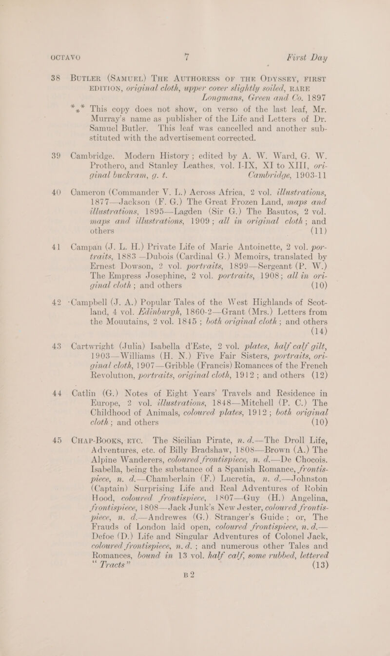 38 39 4() 4] 43 44 45 BuTLER (SAMUEL) THE AUTHORESS OF THE ODYSSEY, FIRST EDITION, original cloth, wpper cover slightly soiled, RARE Longmans, Green and Co. 1897 *,* This copy does not show, on verso of the last leaf, Mr. Murray’s name as publisher of the Life and Letters of Dr. Samuel Butler. This leaf was cancelled and another sub- stituted with the advertisement corrected. Cambridge. Modern History ; edited by A. W. Ward, G. W. Prothero, and Stanley Leathes, vol. I-IX, XI to XIII, ori- ginal buckram, g. t. Cambridge, 1903-11 Cameron (Commander V. L.) Across Africa, 2 vol. ¢lustrations, 1877—Jackson (F. G.) The Great Frozen Land, maps and illustrations, 1895—-Lagden (Sir G.) The Basutos, 2 vol. maps and illustrations, 1909; all in original cloth; and others Cr)  Campan (J. L. H.) Private Life of Marie Antoinette, 2 vol. por- traits, 1883 —Dubois (Cardinal G.) Memoirs, translated by Ernest Dowson, 2 vol. portraits, 1899—Sergeant (P. W.) The Empress Josephine, 2 vol. portrazts, 1908; all in ori- ginal cloth ; and others (10) land, 4 vol. Hdinburgh, 1860-2—Grant (Mrs.) Letters from the Mouutains, 2 vol. 1845 ; both original cloth ; and others (14) Cartwright (Julia) Isabella d’Este, 2 vol. plates, half calf gilt, 1903—Williams (H. N.) Five Fair Sisters, portraits, ori- ginal cloth, \907—Gribble (Francis) Romances of the French Revolution, portraits, original cloth, 1912; and others (12) Catlin (G.) Notes of Hight Years’ Travels and Residence in Europe, 2 vol. ¢llustrations, 1848—Mitchell (P. C.) The Childhood of Animals, coloured plates, 1912; both original cloth; and others (10) CuHap-Booxs, Etc. The Sicilian Pirate, ».d.—The Droll Life, Adventures, ete. of Billy Bradshaw, 1808—Brown (A.) The Alpine Wanderers, coloured frontispiece, n. d.—De Chocois. Isabella, being the substance of a Spanish Romance, /rontis- ptece, n. d.—Chamberlain (F.) Lucretia, n. d.—Johnston (Captain) Surprising Life and Real Adventures of Robin Hood, coloured frontispiece, 1807—Guy (H.) Angelina, Frontispiece, |\808—Jack Junk’s New Jester, coloured frontis- piece, n. d.—Andrewes (G.). Stranger’s Guide; or, The Frauds of London laid open, coloured frontispiece, n. d.— Defoe (D.) Life and Singular Adventures of Colonel Jack, coloured frontispiece, n.d. ; and numerous other Tales and Romances, bound in 13 vol. half calf, some rubbed, lettered Tracts” (13) B2