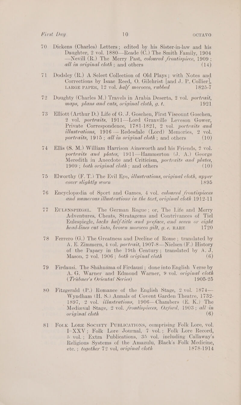 70 13 74 78 ce 80 8] Dickens (Charles) Letters; edited by his Sister-in-law and his Daughter, 2 vol. 1880—Reade (C.) The Smith Family, 1904 —Nevill (R.) The Merry Past, colowred frontispiece, 1909 : all in original cloth; and others (14) Dodsley (R.) A Select Collection of Old Plays; with Notes and Corrections by Isaac Reed, O. Gilchrist [and J. P. Collier], LARGE PAPER, 12 vol. half morocco, rubbed 1825-7 Doughty (Charles M.) Travels in Arabia Deserta, 2 vol. portrait, maps, plans and cuts, original cloth, g. t. 1921 Elliott (Arthur D.) Life of G. J. Goschen, First Viscount Goschen, 2 vol. portraits, 1911—Lord Granville Leveson Gower, Private Correspondence, 1781-1821, 2 vol. portraits and illustrations, 1916 -— Redesdale (Lord) Memories, 2 vol. portraits, 1915; all in original cloth; and others (10) Ellis (S. M.) William Harrison Ainsworth and his Friends, 2 vol. portraits and plates, 1911—Hammerton (J. A.) George Meredith in Anecdote and Criticism, portraits and plates, 1909 ; both original cloth ; and others . (10) Elworthy (F. T.) The Evil Eye, illustrations, original cloth, upper cover slightly worn 1895 Encyclopedia of Sport and Games, 4 vol. coloured frontispieces and numerous tllustrations in the text, original cloth 1912-11 EULENSPIEGHEL. The German Rogue; or, The Life and Merry Adventures, Cheats, Stratagems and Contrivances of Tiel Eulespiegle, lacks half-title and preface, and seven or eight head-lines cut into, brown morocco gilt, g. é. RARE 1720 Ferrero (G.) The Greatness and Decline of Rome; translated by A. E. Zimmern, 4 vol. portrait, 1907-8—Nielsen (F.) History of the eset in the 19th Century; translated by A. J. Mason, 2 vol. 1906; both original cloth (6) Firdausi. The Shahnama of Firdausi ; done into English Verse by A. G. Warner and Edmond Warner, 9 vol. original cloth (Tribner’s Oriental Series) 1905-25 Fitzgerald (P.) Romance of the English Stage, 2 vol. 1874— Wyndham (H. 8.) Annals of Covent Garden Theatre, 1732- 1897, 2 vol. tllustrations, 1906—Chambers (E. K.) The Medieval Stage, 2 vol. /frontispreces, Oxford, 1903; all in original cloth (6) Fork Lore Socirty PUBLICATIONS, comprising Folk Lore, vol. I-XXV; Folk Lore Journal, 7 vol.; Folk Lore Record, 5 vol.; Extra Publications, 35 vol. including Callaway’s Religious Systems of the Amazulu, Black’s Folk Medicine, etc. ; together 72 vol, original cloth 1878-1914