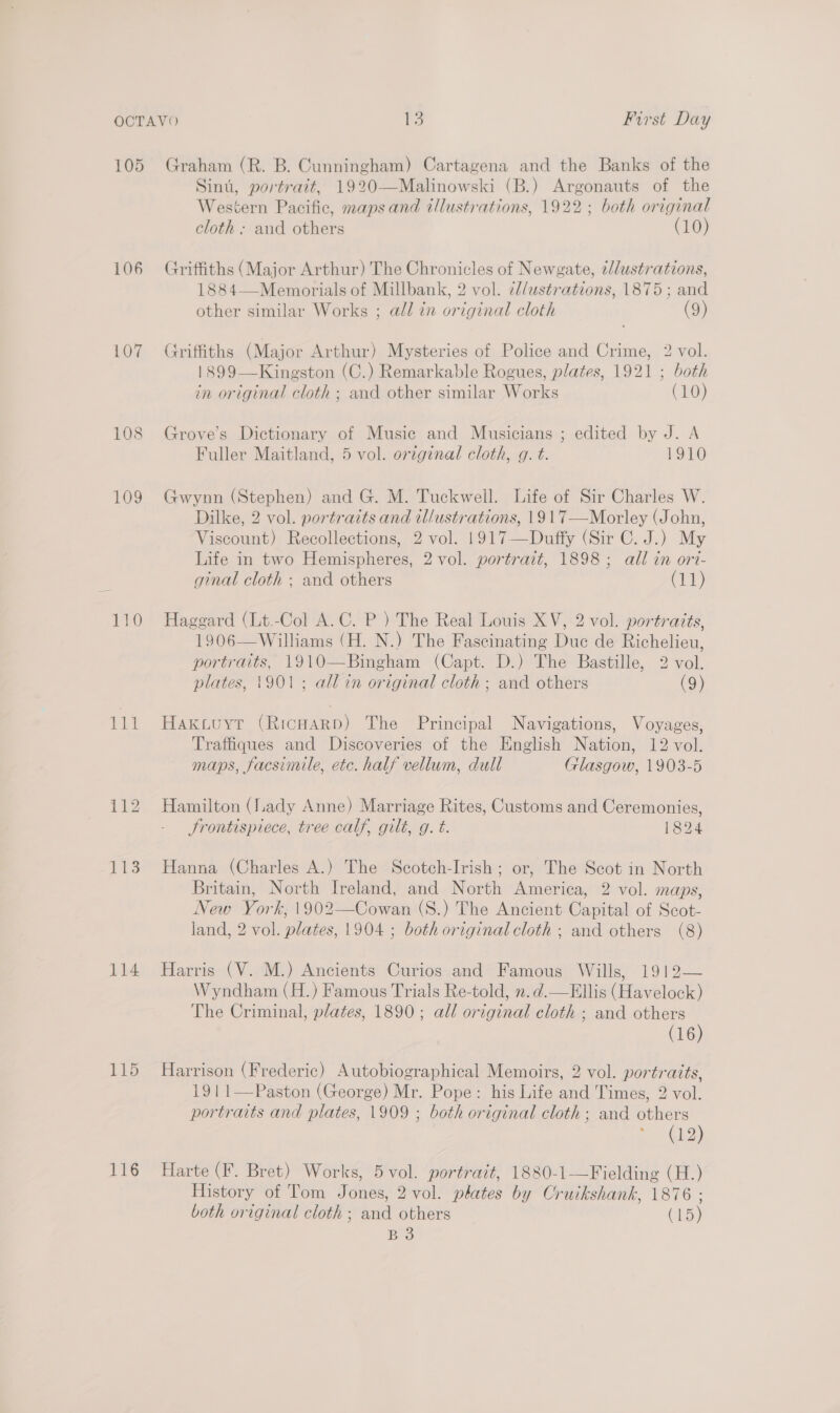 107 108 109 114 115 116 Sint, portrait, 1920—Malinowski (B.) Argonauts of the Western Pacific, maps and illustrations, 1922; both original cloth ; and others (10) Griffiths (Major Arthur) The Chronicles of Newgate, i/dustrations, 1884—Memorials of Millbank, 2 vol. cllustrations, 1875; and other similar Works ; all in original cloth (9) Griffiths (Major Arthur) Mysteries of Police and Crime, 2 vol. 1899—Kingston (C.) Remarkable Rogues, plates, 1921 ; both in original cloth; and other similar Works (10) Grove’s Dictionary of Music and Musicians ; edited by J. A Fuller Maitland, 5 vol. orzginal cloth, g. t. 1910 Gwynn (Stephen) and G. M. Tuckwell. Life of Sir Charles W. Dilke, 2 vol. portraits and illustrations, 1917—Morley (John, Viscount) Recollections, 2 vol. 1917—Duffy (Sir C. J.) My Life in two Hemispheres, 2 vol. portrait, 1898; all in ori- ginal cloth ; and others Cr} Haggard (Lt.-Col A.C. P ) The Real Louis XV, 2 vol. portraits, 1906—Williams (H. N.) The Fascinating Duc de Richelieu, portraits, 1910—Bingham (Capt. D.) The Bastille, 2 vol. plates, 1901; all in original cloth: and others (9) Haktuyt (RicHarp) The Principal Navigations, Voyages, Traffiques and Discoveries of the English Nation, 12 vol. maps, facsimile, etc. half vellum, dull Glasgow, 1903-5 Hamilton (lady Anne) Marriage Rites, Customs and Ceremonies, Frontispiece, tree calf, gilt, g. t. 1824 Hanna (Charles A.) The Scotch-Irish ; or, The Scot in North Britain, North Ireland, and North America, 2 vol. maps, New York, 1902—Cowan (S.) The Ancient Capital of Scot- land, 2 vol. plates, 1904 ; both original cloth ; and others (8) Harris (V. M.) Ancients Curios and Famous Wills, 1912— Wyndham (H.) Famous Trials Re-told, 2. d.—Ellis (Havelock) The Criminal, plates, 1890; all original cloth ; and others (16) Harrison (Frederic) Autobiographical Memoirs, 2 vol. portraits, 1911—Paston (George) Mr. Pope: his Life and Times, 2 vol. portraits and plates, 1909 ; both original cloth; and others (12) Harte (F. Bret) Works, 5 vol. portrait, 1880-1—Fielding (H.) History of Tom Jones, 2 vol. plates by Cruikshank, 1876 ; both original cloth ; and others (15) B3