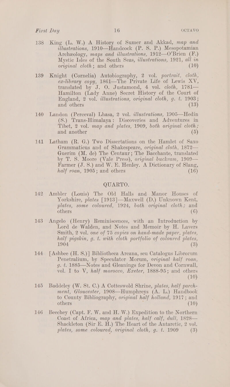 138 139 140 141 143 144 145 King (L. W.) A History of Sumer and Akkad, map and illustrations, 1910—Handeock (P. 8. P.) Mesopotamian Archeology, maps and illustrations, 1912—O’Brien (F*.) Mystic Isles of the South Seas, illustrations, 1921, all in orginal cloth; and others (10) Knight (Cornelia) Autobiography, 2 vol. portrait, cloth, ex-library copy, 1861—The Private Life of Lewis XV, translated by J. O. Justamond, 4 vol. cloth, 1781— Hamilton (Lady Anne) Secret History of the Court of England, 2 vol. tlustrations, original cloth, g. t. 1903; and others (13) Landon (Perceval) Lhasa, 2 vol. illustrations, 1305—Hedin (S.) Trans-Himalaya: Discoveries and Adventures in Tibet, 2 vol. map and plates, 1909, both original cloth; and another (5) Latham (R. G.) Two Dissertations on the Hamlet of Saxo Grammaticus and of Shakespeare, original cloth, 1872— Guerim (M. de) The Centaur; The Bacchante, translated by T. S. Moore (Vale Press), original buckram, 1909— Farmer (J. 8.) and W. E. Henley. A Dictionary of Slang, half roan, 1905; and others (16) QUARTO. Ambler (Louis) The Old Halls and Manor Houses of Yorkshire, plates [1913 |—Maxwell (D.) Unknown Kent, plates, some coloured, 1924, both original cloth; and others (6) Angelo (Henry) Reminiscences, with an Introduction by Lord de Walden, and Notes and Memoir by H. Lavers Smith, 2 vol. one of 75 copies on hand-made paper, plates, half pigskin, g. t. with cloth portfolio of coloured plates, 1904 (3) [ Ashbee (H. S.)] Bibliotheca Arcana, seu Catalogus Librorum Penetralium, by Speculator Morum, original half roan, g. t. 1885—Notes and Gleanings for Devon and Cornwall, vol. I to V, half morocco, Hxeter, 1888-95; and others (10) Baddeley (W. St. C.) A Cotteswold Shrine, plates, half parch- ment, Gloucester, 1908—Humphreys (A. L.) Handbook to County Bibliography, original half holland, 1917; and others (10) Beechey (Capt. F. W. and H. W.) Expedition to the Northern Coast of Africa, map and plates, half calf, dull, 1828— Shackleton (Sir E. H.) The Heart of the Antarctic, 2 vol. 