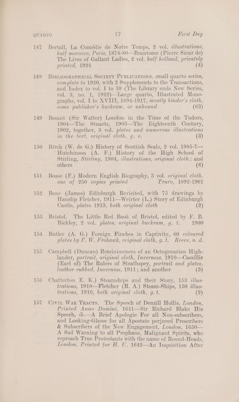 QUARTO Pi First Day 147 Bertall, La Comédie de Notre Temps, 2 vol. illustrations, half morocco, Paris, 1874-80—Brantome (Pierre Sieur de) The Lives of Gallant Ladies, 2 vol. half holland, privately printed, 1924 (4) 148 BrBLrioGRAPHICAL SocrEeTy PUBLICATIONS, small quarto series, complete to 1920, with 2 Supplements to the ‘Transactions, and Index to vol. I to 10 (The Library ends New Series, vol. 3, no. 1, 1922)—-Large quarto, Illustrated Mono- graphs, vol. I to XVIII, 1894-1917, mostly binder’s cloth, some publisher's buckram, or unbound (63) 149 Besant (Sir Walter) London in the Time of the Tudors, 1904—The Stuarts, 1903—The LHighteenth Century, 1902, together, 3 vol. plates and numerous illustrations in the text, original cloth, gq. e. (3) 150 Birch (W. de G.) History of Scottish Seals, 2 vol. 1905-7— Hutchinson (A. F.) History of the High School of Stirling, Stirling, 1904, illustrations, original cloth; and others (6) 151 Boase (F.) Modern English Biography, 3 vol. original cloth. one of 250 comes printed Truro, 1892-1901 152 Bone (James) Edinburgh Revisited, with 75 drawings by Hanslip Fletcher, 1911—Weirter (L.) Story of Edinburgh Castle, plates 1913, both original cloth (2) 153 Bristol. The Little Red Book of Bristol, edited by F. B. Bickley, 2 vol. plates, original buckram, g. t. 1900 154 . Butler (A. G.) Foreign Finches in Captivity, 60 coloured plates by F. W. Frohawk, original cloth, g.t. Reeve, n. d. 155 Campbell (Duncan) Reminiscences of an Octogenarian High- lander, portrait, original cloth, Inverness, 1910—Cassillis (Earl of) The Rulers of Strathspey, portrait and plates, leather rubbed, Inverness, 1911; and another (3) 156 Chatterton E. K.) Steamships and their Story, 153 ilus- trations, 1910—Fletcher (R. A.) Steam-Ships, 150 «Jlus- trations, 1910, both original cloth, g. t. (2) 15% Civin War Traots. The Speech of Denzill Hollis, London, Printed Anno Domim, 1641—Sir Richard Blake His Speech, ib.—A Brief Apologie For all Non-subscribers, and Looking-Glasse for all Apostate perjured Prescribers &amp; Subscribers of the New Engagement, London, 1650— A Sad Warning to all Prophane, Malignant Spirits, who reproach True Protestants with the name of Round-Heads, London, Printed for H. U. 1642—An Inquisition After