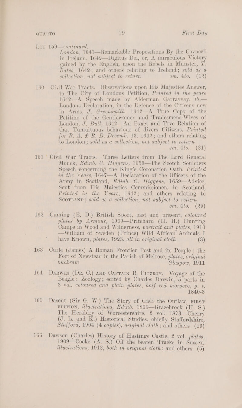 First Day 160 161 163 164 165 166 London, 1641—Remarkable Propositions By the Covncell in Ireland, 1642—Digitus Dei, or, A miraculous Victory gained by the English, upon the Rebels in Munster, 7’. Bates, 1642; and others relating to Ireland; sold as a collection, not subject to return sm. 4to. (12) Civil War Tracts. Observations upon His Majesties Answer, to The City of Londons Petition, Printed in the yeare 1642—A Speech made by Alderman Garravvay, 1b.— Londons Declaration, in the Defence of the Citisens now in Arms, J. Greensmith, 1642—A True Copy of the Petition of the Gentlewomen and Tradesmens-Wives of London, J. Bull, 1642—An Exact and Trve Relation of that Tumultuous behaviour of divers Citizens, Printed for B. A. &amp; Rk. D, Decemb. 13. 16423 and others relating to London ; sold as a collection, not subject to return sm. 4to. (21) Monck, HKdinb. C. Higgens, 1659—The Scotch Souldiers Speech concerning the King’s Coronation Oath, Printed in the Yeare, 1647—A Declaration of the Officers of the Army in Scotland, Hdinb. C. Higgens, 1659—Advice, Sent from His Maiesties Commissioners in Scotland, Printed wn the Yeare, 1642; and others relating to ScoTLAND; sold as a collection, not subject to return sm. 4to. (25) Cuming (KE. D.) British Sport, past and present, colowred plates by Armour, 1909—Pritchard (H. H.) Hunting Camps in Wood and Wilderness, portrait and plates, 1910 —William of Sweden (Prince) Wild African Animals I have Known, plates, 1923, all an original cloth (3) Curle (James) A Roman Frontier Post and its People: the Fort of Newstead in the Parish of Melrose, plates, original buckram Glasgow, 1911 Darwin (Dr. C.) ann Caprain R. Fitzroy. Voyage of the Beagle: Zoology; edited by Charles Darwin, 5 parts in 3 vol. coloured and plain plates, half red morocco, g. ¢. 1840-3 Dasent (Sir G. W.) The Story of Gisli the Outlaw, First EDITION, wlustrations, Edinb. 1866—Grazebrook (H. 8.) The Heraldry of Worcestershire, 2 vol. 1873—Cherry (J. L. and K.) Historical Studies, chiefly Staffordshire, Stafford, 1904 (4 copies), original cloth; and others (13) Dawson (Charles) History of Hastings Castle, 2 vol. plates, 1909—Cooke (A. 8.) Off the beaten Tracks in Sussex,