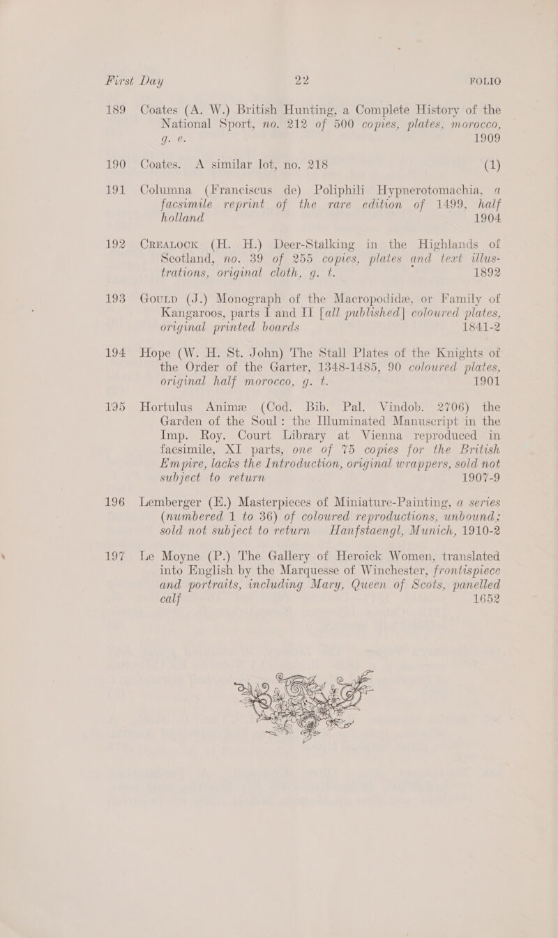 sR) IMS AU) Ege 192 193 194 195 196 Coates (A. W.) British Hunting, a Complete History of the National Sport, no. 212 of 500 copies, plates, morocco, g. @. 1909 Coates. A similar lot, no. 218 (1) Columna (Franciscus de) Poliphili Hypnerotomachia, a facsumile reprint of the rare edition of 1499, half holland 1904 CreaLock (H. H.) Deer-Stalking in the Highlands otf Scotland, no. 39 of 255 copies, plates and text wlus- trations,. orvginal cloth, g. t. 1892 Goutp (J.) Monograph of the Macropodide, or Family of Kangaroos, parts I and II [all publhished| coloured plates, origimal printed boards 1841-2 Iekeyel: Kiiee Neko venp John) The Stall Plates of the Knights of the Order of the Garter, 1348-1485, 90 coloured plates, original half morocco, g. t. 1901 Hortulus Anime (Cod. Bib. Pal. Vindob. 2706) the Garden of the Soul: the Illuminated Manuscript in the Imp. Roy. Court Library at Vienna reproduced in facsimile, XI parts, one of 75 comes for the British Emre, lacks the Introduction, original wrappers, sold not subject to return 1907-9 Lemberger (H.) Masterpieces of Miniature-Painting, a series (numbered 1 to 36) of coloured reproductions, unbound; sold not subject to return Hanfstaengl, Munich, 1910-2 Le Moyne (P.) The Gallery of Heroick Women, translated into English by the Marquesse of Winchester, frontispiece and portraits, including Mary, Queen of Scots, panelled calf 1652 