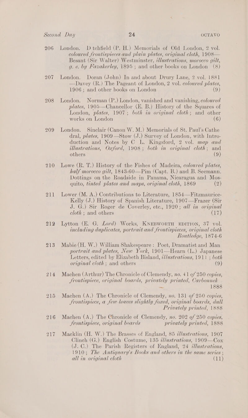 206 207 208 209 210 211 212 213 215 London. D tchfield (P. H.) Memorials of Old J.ondon, 2 vol. coloured frontispieces and plain plates, original cloth, 1908— Besant (Sir Walter) Westminster, 7llustrations, morocco gilt, g. e. by Fazakerley, 1895 ; and other books on London (8) London. Doran (John) In and about Drury Lane, 2 vol. 1881 —Davey (R.) The Pageant of London, 2 vol. coloured plates, 1906; and other books on London (9) London. Norman (P.) London, vanished and vanishing, coloured plates, 1905—Chancellor (E. B.) History of the Squares of London, plates, 1907; both im original cloth; and other works on London (6) London. Sinclair (Canon W. M.) Memorials of St. Paul’s Cathe dral, plates, 1909 —Stow (J.) Survey of London, with Intro- duction and Notes by C L. Kingsford, 2 vol. map and illustrations, Oaford, 1908; both in original cloth; and others (9) Lowe (R. T.) History of the Fishes of Madeira, coloured plates, half morocco gilt, 1843-60—Pim (Capt. B.) and B. Seemann. Dottings on the Roadside in Panama, Nicaragua and Mos- quito, tinted plates and maps, original cloth, 1869 (2) Lower (M. A.) Contributions to Literature, 1854—Fitzmaurice- Kelly (J.) History of Spanish Literature, 1907—Frazer (Sir J. G.) Sir Roger de Coverley, etc., 1920; all in original cloth ; and others age Lytton (E. G. Lord) Works, KNEBWORTH EDITION, 37 vol. including duplicates, portrait and frontispieces, original cloth Routledge, 1874-6 Mabie (H. W.) William Shakespeare : Poet, Dramatist and Man portrait and plates, New York, 1901—Hearn (L.) Japanese Letters, edited by Elizabeth Bisland, z//ustrations, 1911 ; both original cloth; and others (9) Machen (Arthur) The Chronicle of Clemendy, no. 41 of 250 copies, Srontispiece, original boards, privately printed, Carbonnek ma 1888 Machen (A.) The Chronicle of Clemendy, no. 131 of 250 copies, Srontisprece, a few leaves slightly foxed, original boards, dull Privately printed, 1888 Machen (A.) The Chronicle of Clemendy, no. 202 of 250 copies, Srontisprece, original boards privately printed, 1888 Macklin (H. W.) The Brasses of England, 85 7//ustrations, 1907 Clinch (G.) English Costume, 135 ¢//ustrations, 1909—Cox (J. C.) The Parish Registers of England, 24 7/lustrations, 1910; The Antiquary’s Books and others in the same series ;