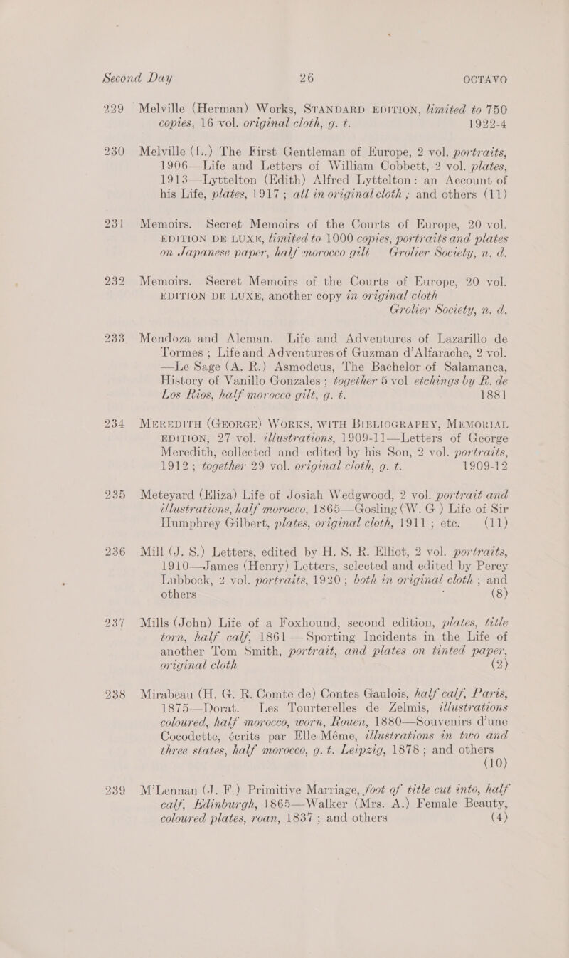 229 230 bo Gs ~I 239 copies, 16 vol. original cloth, g. t. 1922-4 Melville (I..) The First Gentleman of Europe, 2 vol. portraits, 1906—Life and Letters of William Cobbett, 2 vol. plates, 1913—Lyttelton (Edith) Alfred Lyttelton: an Account of his Life, plates, 1917; all in original cloth ; and others (11) Memoirs. Secret Memoirs of the Courts of Europe, 20 vol. EDITION DE LUXK, limited to 1000 copies, portraits and plates on Japanese paper, half morocco gilt Grolier Society, n. d. Memoirs. Secret Memoirs of the Courts of Europe, 20 vol. EDITION DE LUXE, another copy in original cloth Grolier Society, n. d. Mendoza and Aleman. Life and Adventures of Lazarillo de Tormes ; Lifeand Adventures of Guzman d’Alfarache, 2 vol. —lLe Sage (A. R.) Asmodeus, The Bachelor of Salamanca, History of Vanillo Gonzales ; together 5 vol etchings by R. de Los Rios, half morocco gilt, g. t. 1881 Merepiti (GEORGE) WoRKS, WITH BIBLIOGRAPHY, MrumonriAL EDITION, 27 vol. zllustrations, 1909-11—Letters of George Meredith, collected and edited by his Son, 2 vol. portraits, 1912; together 29 vol. original cloth, g. t. 1909-12 Meteyard (Eliza) Life of Josiah Wedgwood, 2 vol. portrait and illustrations, half morocco, 1865—Gosling (W.G ) Life of Sir Humphrey Gilbert, plates, original cloth, 1911 ; ete. GB, Mill (J. S.) Letters, edited by H. S. R. Elliot, 2 vol. portraits, 1910—James (Henry) Letters, selected and edited by Percy Lubbock, 2 vol. portraits, 1920; both in original cloth ; and others (8)  Mills (John) Life of a Foxhound, second edition, plates, title torn, half calf, 1861 — Sporting Incidents in the Life of another Tom Smith, portrait, and plates on tinted paper, original cloth (2) Mirabeau (H. G. R. Comte de) Contes Gaulois, half calf, Paris, 1875—Dorat. Les Tourterelles de Zelmis, zd/ustrations coloured, half morocco, worn, Rouen, 1880—Souvenirs d'une Cocodette, écrits par Elle-Méme, dJlustrations in two and three states, half morocco, g.t. Leipzig, 1878; and eee | 10 M’Lennan (J. F.) Primitive Marriage, foot of title cut into, half calf, Edinburgh, \865—Walker (Mrs. A.) Female Beauty, 