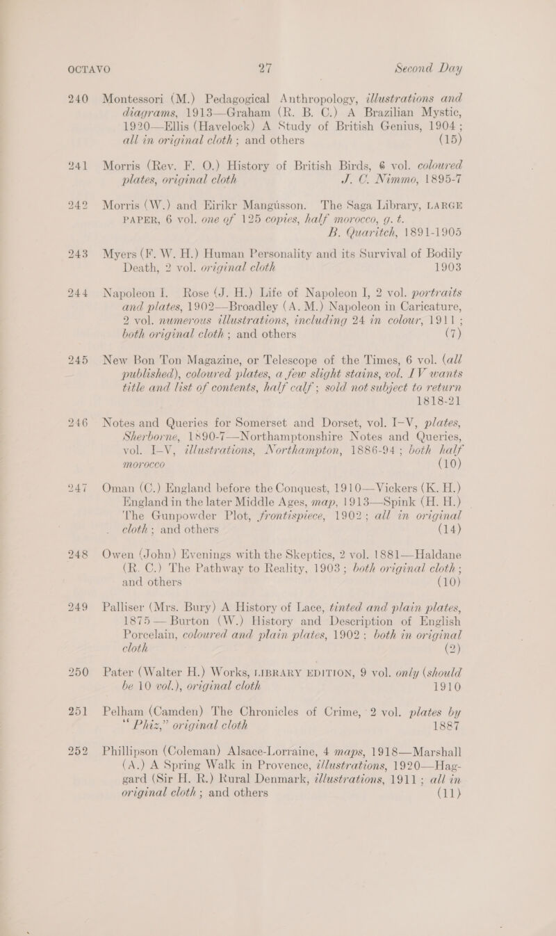 240 246 251 Li) i) in) Montessori (M.) Pedagogical Anthropology, clustrations and diagrams, 1913—Graham (R. B. C.) A Brazilian Mystic, 1920—Ellis (Havelock) A Study of British Genius, 1904 ; all in original cloth ; and others (15) Morris (Rev. F. O.) History of British Birds, 6 vol. colowred plates, original cloth J. C. Nimmo, 1895-7 Morris (W.) and Hirikr Mangusson. The Saga Library, LARGE PAPER, 6 vol. one of 125 copies, half morocco, g. t. B. Quaritch, 1891-1905 Myers (F. W. H.) Human Personality and its Survival of Bodily Death, 2 vol. original cloth 1903 Napoleon I. Rose (J. H.) Life of Napoleon I, 2 vol. portratts and plates, 1902—Broadley (A. M.) Napoleon in Caricature, 2 vol. numerous illustrations, including 24 in colour, 1911; both original cloth ; and others (7) New Bon Ton Magazine, or Telescope of the Times, 6 vol. (all published), coloured plates, a few slight stains, vol. IV wants title and list of contents, half calf; sold not subject to return 1818-21 Notes and Queries for Somerset and Dorset, vol. I-V, plates, Sherborne, 1890-7-—-Northamptonshire Notes and Queries, vol. I_-V, 2llustrations, Northampton, 1886-94; both half morocco (10) Oman (C.) England before the Conquest, 1910—Vickers (K. H.) England in the later Middle Ages, map, 1913—Spink (H. H.) The Gunpowder Plot, frontispiece, 1902; all in original cloth ; and others (14) Owen (John) Evenings with the Skeptics, 2 vol. 1881—Haldane (R. C.) The Pathway to Reality, 1903; both original cloth ; and others (10) Palliser (Mrs. Bury) A History of Lace, tinted and plain plates, 1875 — Burton (W.) History and Description of English Porcelain, coloured and plain plates, 1902: both in original cloth (2) Pater (Walter H.) Works, LIBRARY EDITION, 9 vol. only (should be i0 vol.), original cloth 1910 Pelham (Camden) The Chronicles of Crime, 2 vol. plates by Phiz,” original cloth 1887 Phillipson (Coleman) Alsace-Lorraine, 4 maps, 1918—Marshall (A.) A Spring Walk in Provence, 7/dustrations, 1920—Hag- gard (Sir H. R.) Rural Denmark, dlustrations, 1911; all in