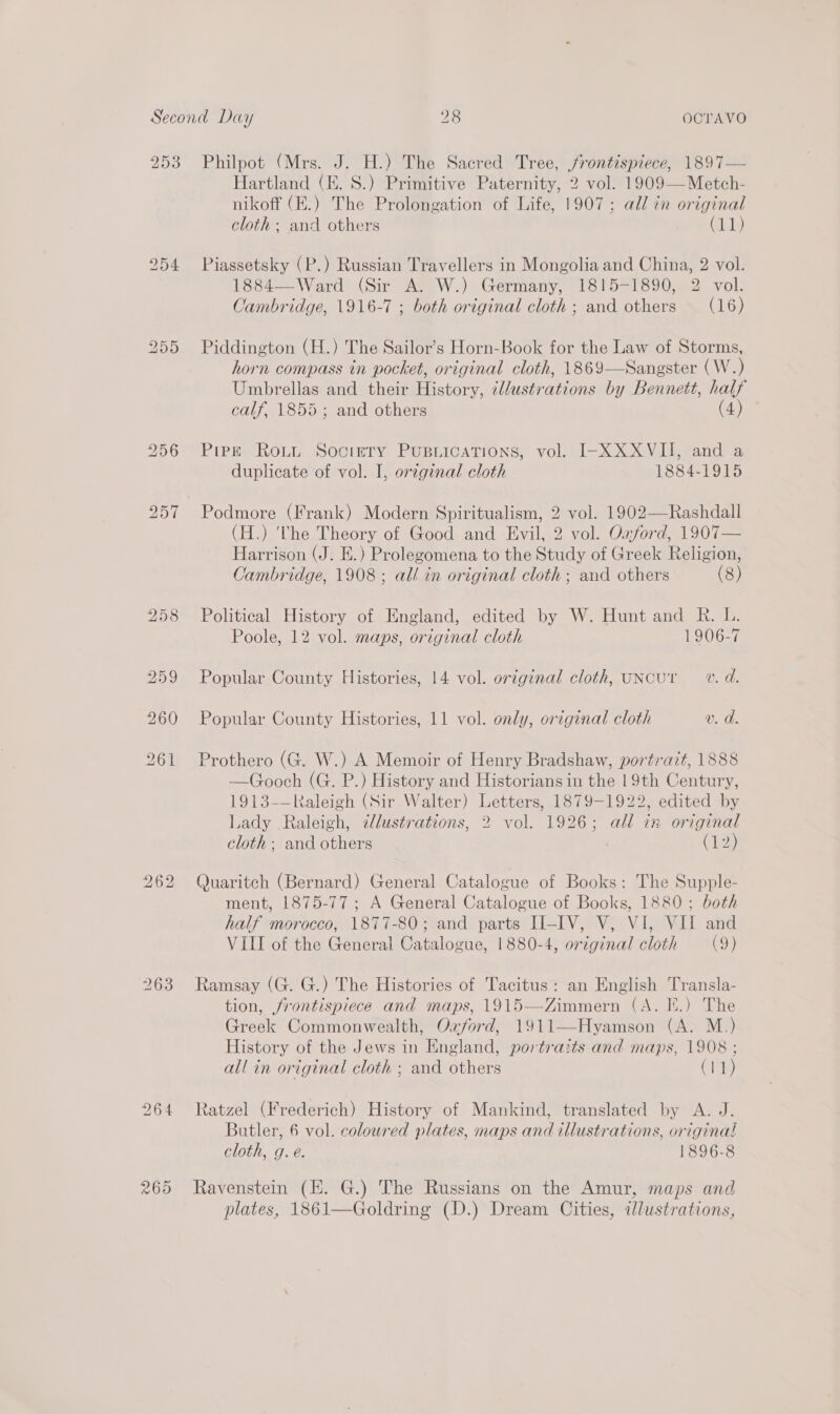 293 bo ory bo Philpot (Mrs. J. H.) The Sacred Tree, jrontispiece, 1897— Hartland (E. 8.) Primitive Paternity, 2 vol. 1909—Metch- nikoff (E.) The Prolongation of Life, 1907; all in original cloth; and others ile Piassetsky (P.) Russian Travellers in Mongolia and China, 2 vol. 1884— Ward: (Sir A. W.) Germany, 1815-1890, 2 vol. Cambridge, 1916-7 ; both original cloth ; and others (16) Piddington (H.) The Sailor’s Horn-Book for the Law of Storms, horn compass in pocket, original cloth, 1869—Sangster (W.) Umbrellas and their History, ellustrations by Bennett, half calf, 1855; and others (4) Pipzk Roti Society PUBLICATIONS, vol. I-XXXVII, and a duplicate of vol. I, original cloth 1884-1915 Podmore (Frank) Modern Spiritualism, 2 vol. 1902—Rashdall (H.) ‘The Theory of Good and Evil, 2 vol. Oxford, 1907— Harrison (J. E.) Prolegomena to the Study of Greek Religion, Cambridge, 1908; all in original cloth; and others (8) Political History of England, edited by W. Hunt and R. L. Poole, 12 vol. maps, original cloth 1906-7 Popular County Histories, 14 vol. orginal cloth, uNcur v. d. Popular County Histories, 11 vol. only, original cloth v. d. Prothero (G. W.) A Memoir of Henry Bradshaw, portrait, 1888 —Gooch (G. P.) History and Historians in the 19th Century, 1913-—Raleigh (Sir Walter) Letters, 1879-1922, edited by Lady Raleigh, dJlustrations, 2 vol. 1926; all in original cloth; and others , (12) Quaritch (Bernard) General Catalogue of Books: The Supple- ment, 1875-77; A General Catalogue of Books, 1880; both half morocco, 1877-80;.and parts II-IV, V, VI, VII and VIII of the General Catalogue, 1880-4, original cloth (9) Ramsay (G. G.) The Histories of Tacitus: an English Transla- tion, frontispiece and maps, 1915—Zimmern (A. E.) The Greek Commonwealth, Oxford, 1911—Hyamson (A. M.) History of the Jews in England, portrazts and maps, 1908 ; all in original cloth ; and others C1) Ratzel (Frederich) History of Mankind, translated by A. J. Butler, 6 vol. coloured plates, maps and illustrations, original cloth, g. é. 1896-8 Ravenstein (HH. G.) The Russians on the Amur, maps and plates, 1861—Goldring (D.) Dream Cities, ilustrations,