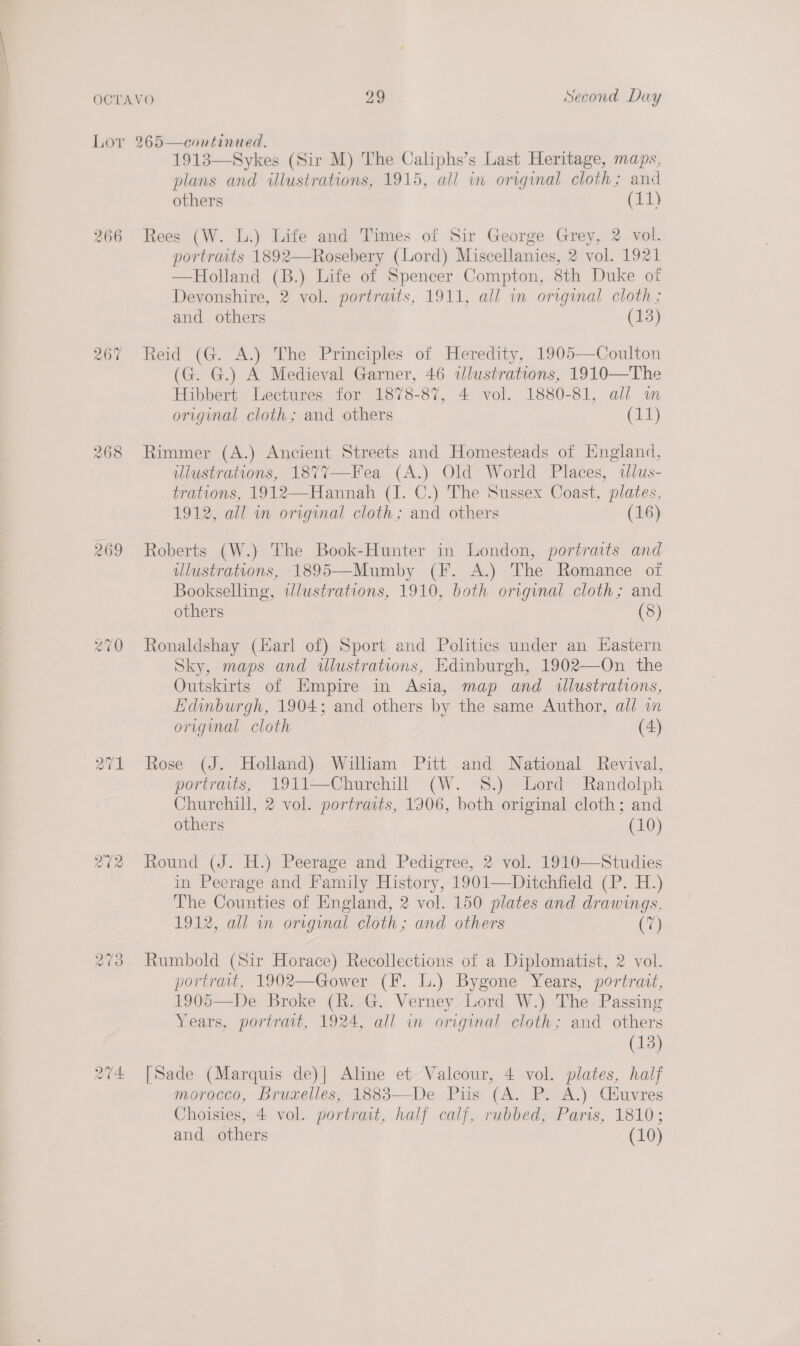 Lor 265—continued. 1913—Sykes (Sir M) The Caliphs’s Last Heritage, maps, plans and illustrations, 1915, all in original cloth; and others (11) 266 Rees (W. L.) Life and Times of Sir George Grey, 2 vol. portraits 1892—Rosebery (Lord) Miscellanies, 2 vol. 1921 —Holland (B.) Life of Spencer Compton, 8th Duke of Devonshire, 2 vol. portraits, 1911, all in original cloth ; and others (13) 267 Reid (G. A.) The Principles of Heredity, 1905—Coulton (G. G.) A Medieval Garner, 46 illustrations, 1910—The Hibbert Lectures for 1878-87, 4 vol. 1880-81, all im original cloth; and others (11) 268 Rimmer (A.) Ancient Streets and Homesteads of Hngland, ulustrations, 187%7—Fea (A.) Old World Places, alus- trations, 1912—Hannah (I. C.) The Sussex Coast, plates, 1912, all in original cloth; and others (16) 269 Roberts (W.) The Book-Hunter in London, portraits and ulustrations, 1895—Mumby (F. A.) The Romance of Bookselling, wlustrations, 1910, both original cloth; and others (8) 270 Ronaldshay (Harl of) Sport and Politics under an Eastern Sky, maps and ilustrations, Edinburgh, 1902—On the Outskirts of Empire in Asia, map and illustrations, Edinburgh, 1904; and others by the same Author, all wa original cloth (4) 271 Rose (J. Holland) William Pitt and National Revival, portraits, 1911—-Churchill (W. 8.) Lord Randolph Churchill, 2 vol. portraits, 1906, both original cloth; and others (10) 272 Round (J. H.) Peerage and Pedigree, 2 vol. 1910—Studies in Peerage and Family History, 1901—Ditchfield (P. H.) The Counties of England, 2 vol. 150 plates and drawings, 1912, all wm original cloth; and others (7) 273 Rumbold (Sir Horace) Recollections of a Diplomatist, 2 vol. portrait, 1902—Gower (F. L.) Bygone Years, portrait, 1905—De Broke (R..4G. Verney, Lord W.) ‘The Passing Years, portrait, 1924, all in original cloth; and others (13) [Sade (Marquis de)| Aline et Valcour, 4 vol. plates, half morocco, Bruxelles, 1883—-De Piis (A. P. A.) Céuvres Choisies, 4 vol. portrait, half calf, rubbed, Paris, 1810; and others (10)  Ow ~2 HS