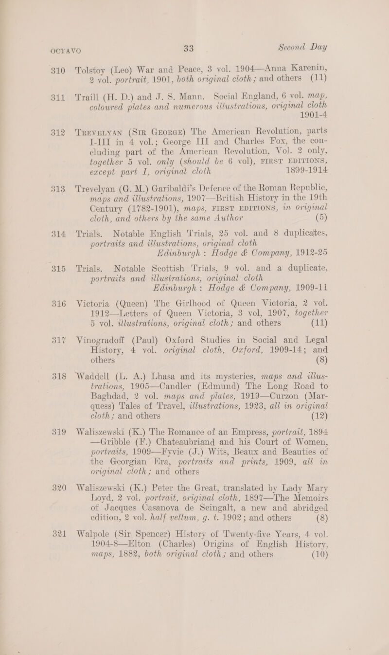 310 311 312 313 314 316 318 319 320 dal Tolstoy (Leo) War and Peace, 3 vol. 1904—Anna Karenin, 2 vol. portrait, 1901, both original cloth; and others (11) Traill (H. D.) and J. S. Mann. Social England, 6 vol. map, coloured plates and numerous illustrations, original cloth 1901-4 TREVELYAN (Sir Georae) The American Revolution, parts I-III in 4 vol.; George III and Charles Fox, the con- cluding part of the American Revolution, Vol. 2 only, together 5 vol. only (should be 6 vol), FIRST EDITIONS, except part I, original cloth 1899-1914 Trevelyan (G. M.) Garibaldi’s Defence of the Roman Republic, maps and illustrations, 1907—British History in the 19th Century (1782-1901), maps, FIRST EDITIONS, in original cloth, and others by the same Author (5) Trials. Notable English Trials, 25 vol. and 8 duplicaltes, portraits and illustrations, original cloth Edinburgh : Hodge &amp; Company, 1912-25 Trials. Notable Scottish Trials, 9 vol. and a duplicate, portraits and illustrations, original cloth Edinburgh: Hodge &amp; Company, 1909-11 Victoria (Queen) The Girlhood of Queen Victoria, 2 vol. 1912—Letters of Queen Victoria, 3 vol, 1907, together 5 vol. illustrations, original cloth; and others (11) Vinogradoff (Paul) Oxford Studies in Social and Legal History, 4 vol. original cloth, Oxford, 1909-14; and others (8) trations, 1905—Candler (Edmund) The Long Road to Baghdad, 2 vol. maps and plates, 1919—Curzon (Mar- quess) Tales of Travel, wlustrations, 1923, all in original cloth ; and others (12) Waliszewski (K.) The Romance of an Empress, portrait, 1894 —Gribble (F.) Chateaubriand and his Court of Women, portraits, 1909—Fyvie (J.) Wits, Beaux and Beauties of the Georgian Era, portraits and prints, 1909, all in origmal cloth; and others Waliszewski (K.) Peter the Great, translated by Lady Mary Loyd, 2 vol. portrait, original cloth, 189%7—-The Memoirs of Jacques Casanova de Seingalt, a new and abridged edition, 2 vol. half vellum, g. t. 1902; and others (8) Walpole (Sir Spencer) History of Twenty-five Years, 4 vol. 1904-8—Elton (Charles) Origins of English History, maps, 1882, both original cloth; and others (10)