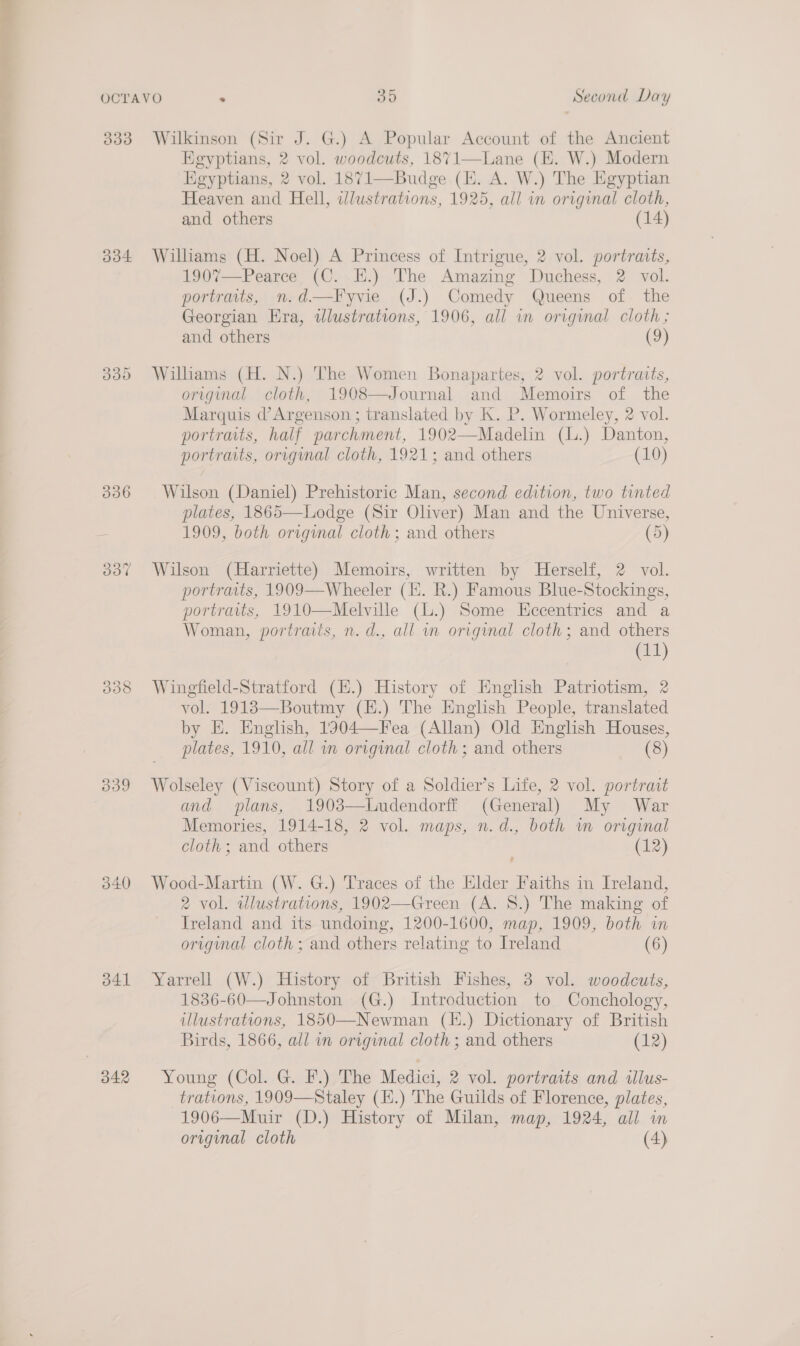 3833 Wilkinson (Sir J. G.) A Popular Account of the Ancient Egyptians, 2 vol. woodcuts, 1871—Lane (E. W.) Modern Egyptians, 2 vol. 1871—Budge (E. A. W.) The Egyptian Heaven and Hell, wlustrations, 1925, all in original cloth, and others (14)  334 Williams (H. Noel) A Princess of Intrigue, 2 vol. portraits, 1907—Pearce (C. EH.) The Amazing Duchess, 2 vol. portraits, n.d—Fyvie (J.) Comedy Queens of the Georgian Era, wdlustrations, 1906, all in original cloth; and others (9) 335 Williams (H. N.) The Women Bonapartes, 2 vol. portraits, original cloth, 1908—Journal and Memoirs of the Marquis d’Argenson ; translated by K. P. Wormeley, 2 vol. portraits, half parchment, 1902—-Madelin (L.) Danton, portraits, original cloth, 1921; and others (10) 336 Wilson (Daniel) Prehistoric Man, second edition, two tinted plates, 1865—Lodge (Sir Oliver) Man and the Universe, = 1909, both orvginal cloth; and others (5) 337 Wilson (Harriette) Memoirs, written by Herself, 2 vol. portraits, 1909—Wheeler (H. R.) Famous Blue-Stockings, portratts, 1910—Melville (L.) Some HEccentrics and a Woman, portraits, n. d., all in original cloth; and others (11) 338 Wingfield-Stratford (H.) History of Hnglish Patriotism, 2 vol. 19183—Boutmy (H.) The English People, translated by E. English, 1904—Fea (Allan) Old English Houses, plates, 1910, all wn original cloth; and others (8) 339 Wolseley (Viscount) Story of a Soldier’s Life, 2 vol. portrait and plans, 1903—Ludendorff (General) My War Memories, 1914-18, 2 vol. maps, n.d., both wm original cloth; and others (12) 340 Wood-Martin (W. G.) Traces of the Elder Faiths in Ireland, 2 vol. wlustrations, 1902—Green (A. 8.) The making of Ireland and its undoing, 1200-1600, map, 1909, both in original cloth; and others relating to Ireland (6) 3841 Yarrell (W.) History of British Fishes, 3 vol. woodcuts, 1836-60—Johnston (G.) Introduction to Conchology, illustrations, 1850—Newman (l.) Dictionary of British Birds, 1866, all im original cloth ; and others (12) 342 Young (Col. G. F.) The Medici, 2 vol. portraits and illus- trations, 1909—Staley (H.) The Guilds of Florence, plates, 1906—Muir (D.) History of Milan, map, 1924, all in original cloth (4)