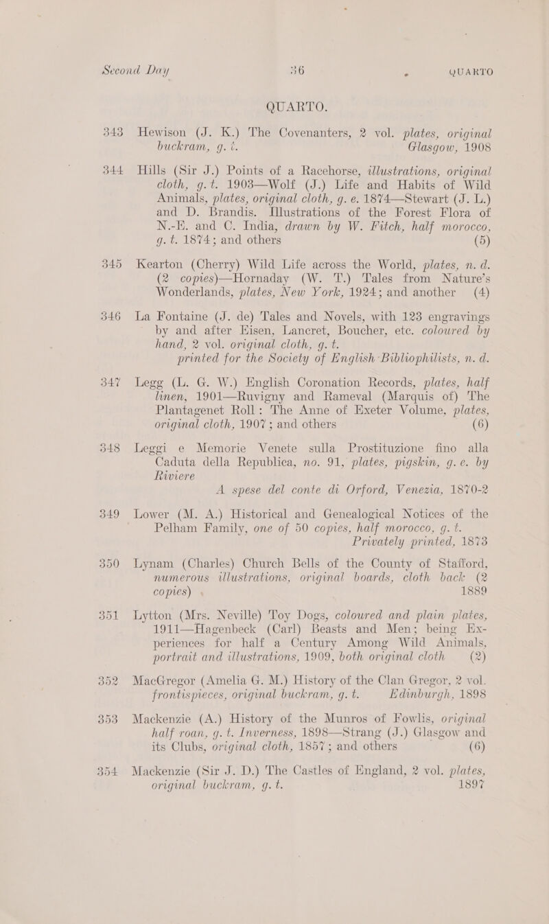 343 344 (Sis) pS OU 346 347 349 QUARTO. Hewison (J. K.) The Covenanters, 2 vol. plates, original buckram, g. i. Glasgow, 1908 Hills (Sir J.) Points of a Racehorse, wlustrations, original cloth, g.t. 1903—Wolf (J.) Life and Habits of Wild Animals, plates, original cloth, g. e. 1874—Stewart (J. L.) and D. Brandis. Illustrations of the Forest Flora of N.-E. and C. India, drawn by W. Fitch, half morocco, g.t. 1874; and others (5) Kearton (Cherry) Wild Life across the World, plates, n. d. (2 copies)—Hornaday (W. T.) Tales from Nature’s Wonderlands, plates, New York, 1924; and another (4) La Fontaine (J. de) Tales and Novels, with 123 engravings by and after Hisen, Lancret, Boucher, etc. coloured by hand, 2 vol. original cloth, g. t. printed for the Society of English Bibliophilists, n. d. Legg (L. G. W.) English Coronation Records, plates, half linen, 1901—Ruvigny and Rameval (Marquis of) The Plantagenet Roll: The Anne of Exeter Volume, plates, original cloth, 1907 ; and others (6) Leggi e Memorie Venete sulla Prostituzione fino alla Caduta della Republica, no. 91, plates, pigskin, g.e. by Riviere A spese del conte di Orford, Venema, 1870-2 Lower (M. A.) Historical and Genealogical Notices of the Pelham Family, one of 50 copies, half morocco, g. t. Prwately printed, 1873 Lynam (Charles) Church Bells of the County of Stafford, numerous illustrations, original boards, cloth back (2 copres) 1889 Lytton (Mrs. Neville) Toy Dogs, coloured and plain plates, 1911—Hagenbeck (Carl) Beasts and Men; being Ex- periences for half a Century Among Wild Animals, portrait and ulustrations, 1909, both original cloth (2) MacGregor (Amelia G. M.) History of the Clan Gregor, 2 vol. frontispieces, original buckram, gq. t. Edwmburgh, 1898 Mackenzie (A.) History of the Munros of Fowlis, original half roan, g. t. Inverness, 1898—Strang (J.) Glasgow and its Clubs, original cloth, 1857; and others (6) Mackenzie (Sir J. D.) The Castles of England, 2 vol. plates, original buckram, gq. t. 1897