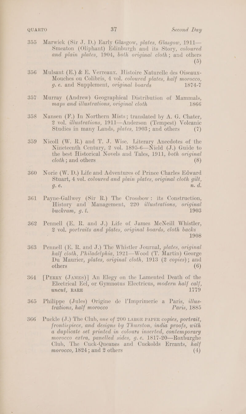 d09 362 068 O64 360 366 Smeaton (Oliphant) Edinburgh and its Story, coloured and plain plates, 1904, both original cloth; and others (5) Mulsant (H.) &amp; HE. Verreaux. Histoire Naturelle des Oiseaux- Mouches ou Colibris, 4 vol. coloured plates, half morocco, g.e. and Supplement, original boards 1874-7 Murray (Andrew) Geographical Distribution of Mammals, maps and illustrations, original cloth 1866 Nansen (F.) In Northern Mists; translated by A. G. Chater, 2 vol. wlustrations, 1911—Anderson (Tempest) Volcanic Studies in many Lands, plates, 1903; and others (7) Nicoll (W. BR.) and T. J. Wise. Literary Anecdotes of the _ Nineteenth Century, 2 vol. 1895-6—Nield (J.) Guide to the best Historical Novels and Tales, 1911, both original cloth ; and others (8) Norie (W. D.) Life and Adventures of Prince Charles Edward Stuart, 4 vol. coloured and plain plates, original cloth gilt, g. @. n. o. Payne-Gallwey (Sir R.) The Crossbow: its Construction, History and’ Management, 220 illustrations, original buckram, g. t. 1903 Pennell (H. R. and J.) Life of James McNeill Whistler, 2 vol. portraits and plates, original boards, cloth backs 1908 Pennell (E. R. and J.) The Whistler Journal, plates, original half cloth, Philadelphia, 1921—Wood (T. Martin) George Du Maurier, plates, original cloth, 1913 (2 copies); and others (6) [Perry (JamMes)| An Elegy on the Lamented Death of the Electrical Hel, or Gymnotus Hlectricus, modern half calf, uncut, RARE Uyares) Philippe (Jules) Origine de VPImprimerie a Paris, dlus- trations, half morocco Paris, 1885 Puckle (J.) The Club, one of 200 LARGE PAPER copes, portrait, frontisprece, and designs by Thurston, india proofs, with a duplicate set printed in colours mserted, contemporary morocco extra, panelled sides, g.e. 1817-20—Roxburghe Club, The Cuck-Queanes and Cuckolds Errants, half morocco, 1824; and 2 others (4)