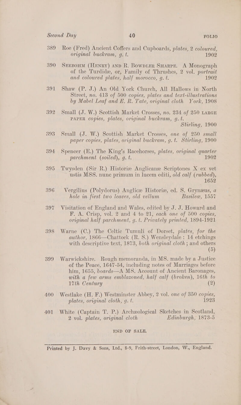 089 390 391 396 ok 399 400 401 Roe (Fred) Ancient Coffers and Cupboards, plates, 2 coloured, original buckram, g. t. 1902 SEEBOHM (Henry) anp R. Bowpier SHARPE. A Monograph of the Turdide, or, Family of Thrushes, 2 vol. portrait and coloured plates, half morocco, gq. t. 1902 Shaw (P. J.) An Old York Church, All Hallows in North Street, no. 413 of 500 copies, plates and teaxt-illustrations by Mabel Leaf and EF. R. Tate, original cloth York, 1908 Small (J. W.) Scottish Market Crosses, no. 234 of 250 LARGE PAPER coptes, plates, original buckram, gq. t. Stirling, 1900 Small (J. W.) Scottish Market Crosses, one of 250 small paper copies, plates, original buckram, g.t. Stirling, 1900 Spencer (H.) The King’s Racehorses, plates, original quarter parchment (soiled), g. t. 1902 Twysden (Sir R.) Historiz Anglicans Scriptones X ex vet ustis MSS. nune primum in lucem editi, old calf (rubbed), — 1652 Vergilius (Polydorus) Anglice Historie, ed. 8S. Gryneeus, a hole in first two leaves, old vellum Basilew, 1557 Visitation of England and Wales, edited by J. J. Howard and F. A. Crisp, vol. 2 and 4 to 21, each one of 500 comes, original half parchment, g. t. Privately printed, 1894-1921 Warne (C.) The Celtic Tumuli of Dorset, plates, for the author, 1866—Chattock (R. 8.) Wensleydale : 14 etchings with descriptive text, 1873, both original cloth ; and others (5) Warwickshire. Rough memoranda, in MS. made by a Justice of the Peace, 1647-54, including notes of Marriages before him, 1655, boards—A MS. Account of Ancient Baronages, with a few arms emblazoned, half calf (broken), 16th to 17th Century (2) Westlake (H. F.) Westminster Abbey, 2 vol. one of 350 copies, plates, original cloth, g. t. 1923 White (Captain T. P.) Archzological Sketches in Scotland, 2 vol. plates, original cloth Edinburgh, 1873-5 END OF SALE.