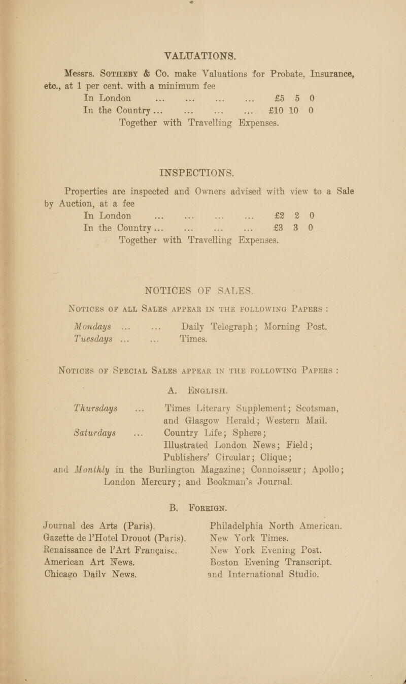 VALUATIONS. Messrs. SotaeBy &amp; Co. make Valuations for Probate, Insurance, etc., at 1 per cent. with a minimum fee In London ne ie ae on £5. &amp; O In the Country .. ae. cee 16D Together a Devaveliing Expenses. INSPECTIONS. Properties are inspected and Owners advised with view to a Sale by Auction, at a fee In London re 1% ae ae $22 0 In the Country .. £3 38 0 Together with Piracalkae en NOTICES OF SALES. NOTICES OF ALL SALES APPEAR IN THE FOLLOWING PAPERS: Mondays ... aa Daily Telegraph; Morning Post. NOTICES OF SPECIAL SALES APPEAR IN THE FOLLOWING PAPERS : A. ENGLISH. Thursdays .... Times Literary Supplement; Scotsman, and Glasgow Herald; Western Mail. Saturdays... Country Life; Sphere; Illustrated London News; Field; Publishers’ Circular; Clique; and Monthly in the Burlington Magazine; Connoisseur; Apollo; London Mercury; and Bookman’s Journal. B. FOREIGN. Journal des Arts (Paris). Philadelphia North American. Gazette de l’Hotel Drouot (Paris). New York Times. _ Renaissance de |’Art Frangaise. New York Evening Post. American Art News. Boston Evening Transcript. Chicago Dailv News. and International Studio. 