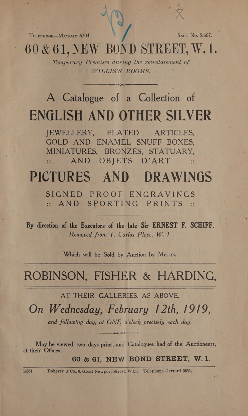 A t \7 Sate No. 5,667. TeLepHone—Mayrair 6704. — 60&amp;61,NEW BOND STREET, W.1. Temporary Premises during the reinstatement of _WILLIS’S ROOMS.  A Catalogue of a Collection of ENGLISH AND OTHER SILVER JEWELLERY, PLATED ARTICLES, GOLD AND ENAMEL SNUFF BOXES, MINIATURES, BRONZES, STATUARY, AND OBJETS D’ART PICTURES AND DRAWINGS SIGNED PROOF ENGRAVINGS :: AND SPORTING PRINTS By direction of the Executors of the late Sir ERNEST F. SCHIFF. Removed from |, Carlos Place, W. 1. Winch will’ be'Seld by Auction by Messrs. ROBINSON, FISHER &amp; HARDING, AT THEIR GALLERIES, AS ABOVE, On Wednesday, February 12th, 19] 9, and following day, at ONE ovclock precisely each day.       : May be viewed two days prior, and Pt taloeued had of the Auctioneers, at their Offices, 60 &amp; 61, NEW BOND STREET, W.1.