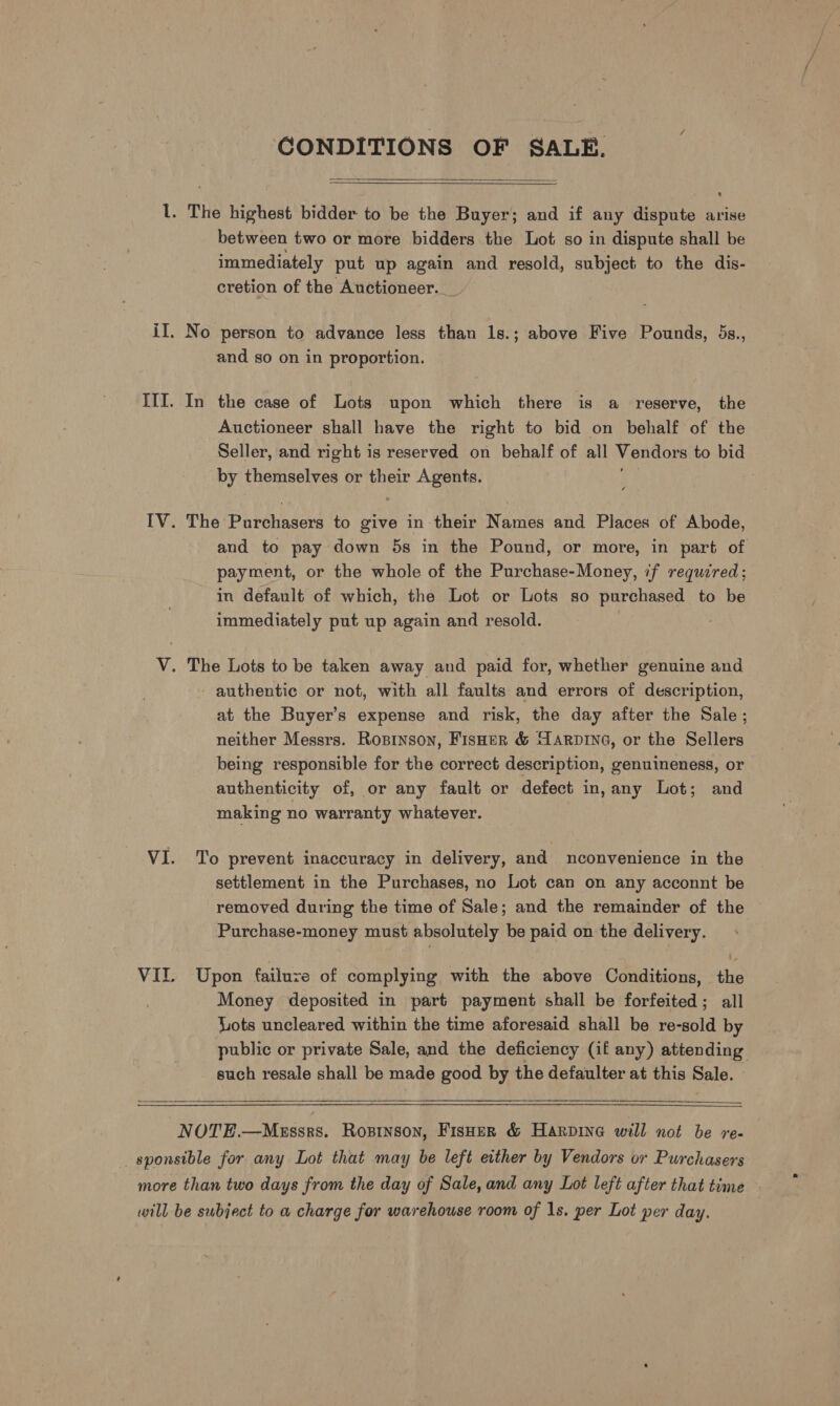 GONDITIONS OF SALE.   l. The highest bidder to be the Buyer; and if any dispute arise between two or more bidders the Lot so in dispute shall be immediately put up again and resold, subject to the dis- cretion of the Auctioneer. iI. No person to advance less than 1s.; above Five Pounds, 5s., and so on in proportion. ITI. In the case of Lots upon which there is a reserve, the Auctioneer shall have the right to bid on behalf of the Seller, and right is reserved on behalf of all Vendors to bid by themselves or their Agents. IV. The Pareunsers to give in their Names and Places of Abode, and to pay down 5s in the Pound, or more, in part of payment, or the whole of the Purchase-Money, if required; in default of which, the Lot or Lots so purchased to be immediately put up again and resold. V. The Lots to be taken away and paid for, whether genuine and - authentic or not, with all faults and errors of description, at the Buyer’s expense and risk, the day after the Sale; neither Messrs. Ropinson, FisHer &amp; HARDING, or the Sellers being responsible for the correct description, genuineness, or authenticity of, or any fault or defect in, any Lot; and making no warranty whatever. VI. To prevent inaccuracy in delivery, and mnconvenience in the settlement in the Purchases, no Lot can on any acconnt be removed during the time of Sale; and the remainder of the Purchase-money must absolutely be paid on the delivery. VII. Upon failuve of complying with the above Conditions, the Money deposited in part payment shall be forfeited; all Lots uncleared within the time aforesaid shall be re-sold by public or private Sale, and the deficiency (if any) attending such resale shall be made good by the defaulter at this Sale. NOTE.—Messrs. Rosrinson, Fisoer &amp; Harpine will not be re- sponsible for any Lot that may be left either by Vendors or Purchasers more than two days from the day of Sale, and any Lot left after that time - will be subject to a charge for warehouse room of 1s. per Lot per day.