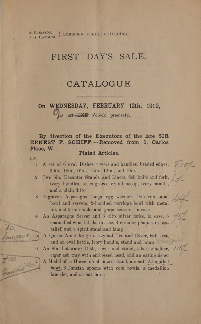  A. ROBINSON, | ROBINSON, FISHER &amp; HARDING, F. A. HARDING, FIRST. DAY’S SALE.  CATALOGUE. On WEDNESDAY, FEBRUARY 12th, 1919, | At=<ONE o'clock precisely.    By direction of the Executors of the late SIR ERNEST F. SCHIFF.-- Removed from 1, Carlos Place, W.. LOT 1 A set of 6 oval Dishes, covers and handles, beaded edges, 20in., 18in., 16in., 14in., 12in., and 10in. Two 6in. Decanter Stands and Liners, fish knife and fork, Plated Articles. i) and a plain ditto 3 Highteen Asparagus Tongs, egg warmer, Dounron salad lid, and 2 nutcracks and grape scissors, in case 4 An Asparagus Server and 6 ditto silver forks, in case, 6 / 0, Ne. relief, and a spirit stand and lamp Las fev 5! A Queen Anne-design octagonal Urn and Cover, ball feet, ee and an oval kettle, ivory handle, stand and lamp 6 An 8in. hot-water Dish, cover and stand, a bottle holder, Pee cigar ash tray with embossed head, and an extinguisher S , ee A Model of a Horse, on ebonized stand, a small 2-bhandled _ SD dae — bowl, 6 Turkish spoons with coin bowls, a medallion fone bracelet, and a chatelaine ie