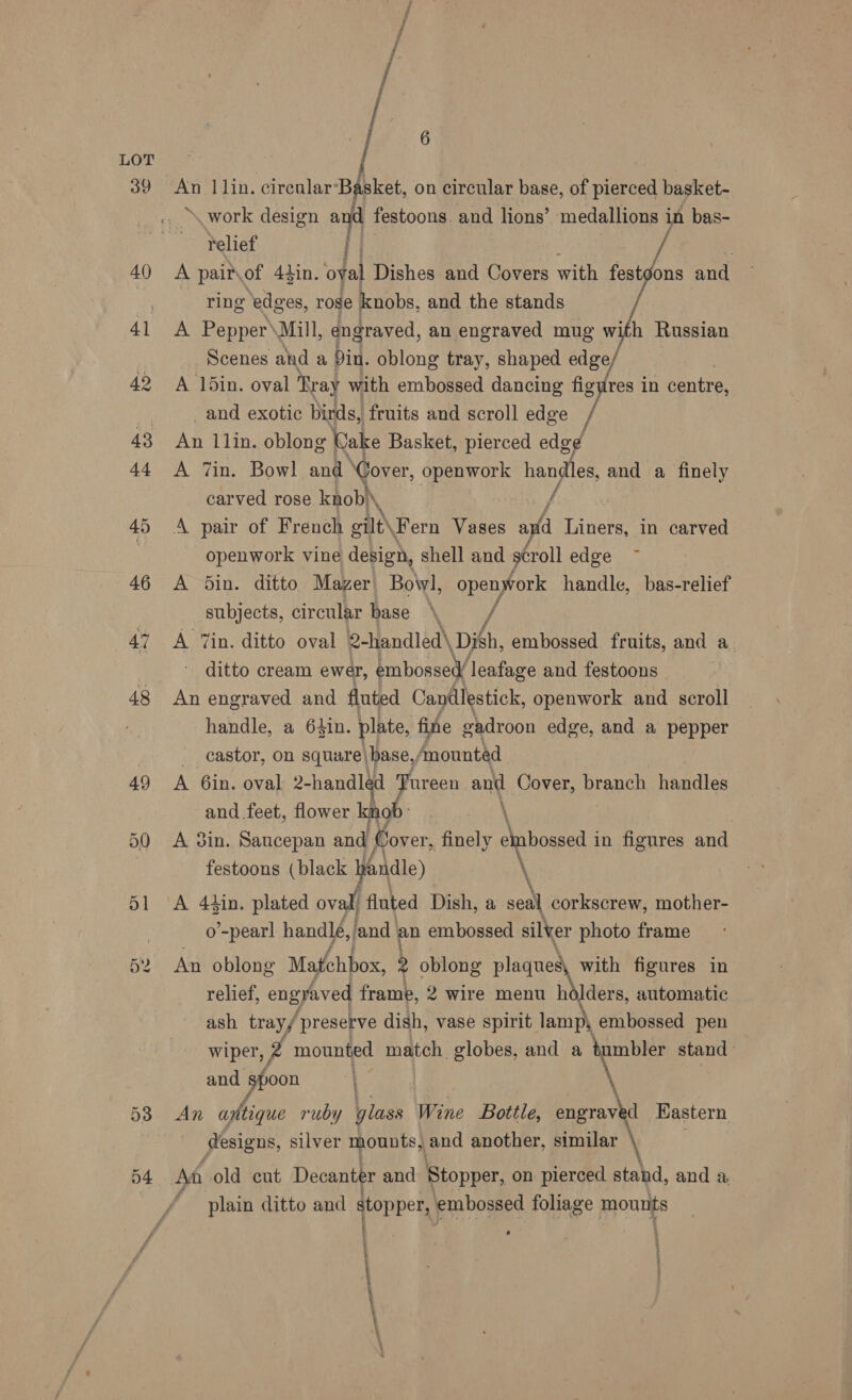 53 6 An 1 lin. circular: i ket, on circular base, of pierced basket- work design git festoons. and lions’ medallions in bas- relief | A pairvof 4tin. oval Dishes and Covers with festgons and ring ‘edges, rose knobs, and the stands A Pepper\Mill, engraved, an engraved mug with Russian Scenes and a Din. oblong tray, shaped edge A 1din. oval Tr ay with embossed dancing figures in centre, _and exotic birds, fruits and scroll edge An 11in. oblong Wake Basket, pierced edg¢ A Tin. Bowl and Cover, openwork handles, and a finely carved rose knob) \ / A pair of French gilt \Fern Vases a (a Liners, in carved openwork vine design, shell and scroll edge A din. ditto Mazer Bowl, openwork handle, bas-relief subjects, circular base \ / A Tin. ditto oval 2-handled\ Dish, embossed fruits, and a ditto cream ewer, embossed leafage and festoons An engraved and fluted Candlestick, openwork and scroll handle, a 64in. plate, fine gadroon edge, and a pepper castor, on square| HARE, ‘mounted A 6in. oval 2-handled Tureen and Cover, branch handles and feet, flower knob: \ A 3in. Saucepan and Cover, finely embossed i in figures and festoons (black yandle) \ A 4tin. plated oval! fluted Dish, a seal corkscrew, mother- o’-pearl handlé, land. an embossed silver photo frame An oblong Matchbox, , oblong Sr nee with figures in relief, engraved frame, 2 wire menu hdlders, automatic ash tray/ presetve dish, vase spirit lamp, embossed pen wiper, if mounted match. globes, and a tumbler stand and sfoon “e \ An apfhigue ruby glass Wine Bottle, engrave d Eastern designs, silver mounts, and another, similar Af old cut Decanter and Stopper, on pierced stahd, and a plain ditto and topper embossed foliage mounts j . + a . 4 oe |