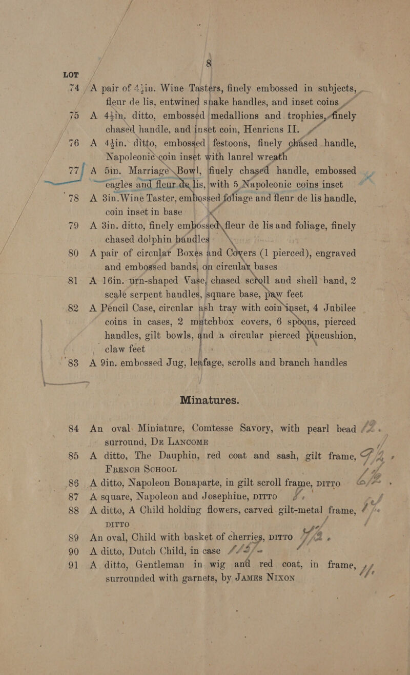 LOT 74, ‘A pair of 43in. Wine Tasters, finely embossed in oe fleur de lis, entwined shake handles, and inset coins 75 A 441, ditto, embossed medallions and _trophies,, Aunely chased handle, and inset coin, Henricus II. ,~ 76 A 44in. ditto, embossed | festoons, finely chased handle, N apoleonié coin inset with laurel wreath | are, A bin. Marriage Bowl, finely chased handle, embossed _, ~eagles. and fleur de lis, with 5.N apoleonic coins inset 78 A 3in.Wine Taster, em assed folia ge and fleur de lis handle, coin inset in base MM 79 A 3in. ditto, finely embossed fleur de lis and foliage, finely chased :dolphin handles Fe 80 A pair of circular Boxes and Covers (1 pierced), engraved | and embossed bands, on circular bases 81. A 16in. urn-shaped Vase, chased. scfall and shell band, 2 scale serpent handles, square base, paw feet 82 A Pencil Case, circular ash tray with coinigset, 4 Jubilee coins in cases, 2 matchbox covers, 6 ee pierced handles, gilt ee “ap a circular pierced jncushion,  claw feet | 88 A Qin. embossed Jug, leafage, scrolls and branch handles ah Minatures. 84 An oval: Miniature, Comtesse Savory, with pearl bead be surround, Dz LANCOME 85 <A ditto, The Dauphin, red coat and sash, gilt frame, G, ge French ScHooL f ff 86 A ditto, Napoleon Bonaparte, in gilt scroll frame, DITTO bf 87 A square, Napoleon and Josephine, pirro ft _ 88 <A ditto, A Child holding flowers, carved gilt-metal Jrame, Ah DITTO wr 89 An oval, Child with basket of cherries, DITTO, “f/f « 90 A ditto, Dutch Child, in case 4/2/~ “(fh 91 A ied Gentleman in. wig and red coat, in frame, 1, surrounded with garnets, by Jamms Nixon by