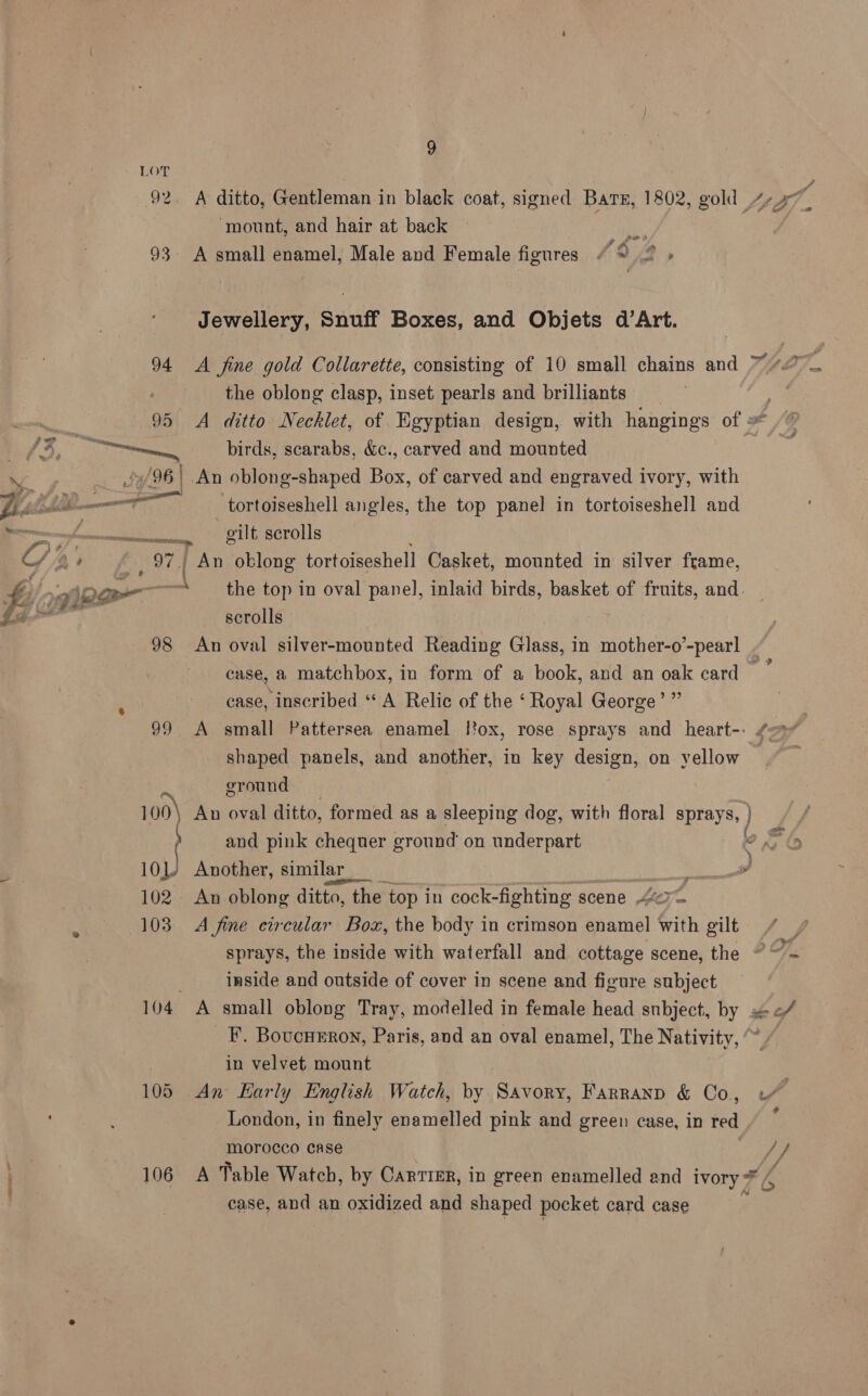 i) LOT ws Pan) ‘mount, and hair at back uae 93 A small enamel, Male and Female figures “% 2 > Jewellery, Snuff Boxes, and Objets d’Art. 94 A fine gold Collarette, consisting of 10 small chains and the oblong clasp, inset pearls and brilliants (Zo Br birds, scarabs, &amp;c., carved and mounted Saf 96 / An oblong-shaped Box, of carved and engraved ivory, with I _tortoiseshell angles, the top panel in tortoiseshell and gilt scrolls An oblong tortoiseshell Casket, mounted in silver frame, £50 - scrolls 98 An oval silver-mounted Reading Glass, in mother-o’-pearl eM pe) case, inscribed “A Relic of the ‘ Royal George shaped panels, and another, in key design, on vellow ground and pink chequer ground on underpart 101/ Another, similar a 102. An oblong ditto, the top in cock-fighting scene bert 103 A fine circular Box, the body in crimson enamel with gilt inside and outside of cover in scene and figure subject F. Boucurron, Paris, and an oval enamel, The Nativity, in velvet mount 105 An Early English Watch, by Sion Farranp &amp; Co, London, in finely enamelled pink and green case, in ee morocco case | case, and an oxidized and shaped pocket card case