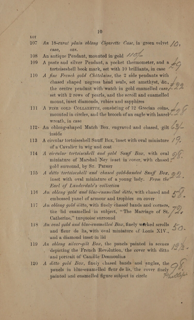 107 108 109 110 gal 112+: 113 114 115 116 119 120 10 An 18-carat plain oblong Cigarette Case, in green velvet JO; case, OZS. ’ An antique Pendant, mounted in gold ““@ iy A paste and silver Pendant, a pocket chormomeber, and a £0 tortoiseshell book mark, set with 10 brilliants, in case “~ mA A fine French gold Chdtelaine, the 2 side pendants with ia chased shaped negress head seals, set amethyst, &amp;c., $ De the centre pendant with watch in wold enamelled caseA «<- xa ‘get with 2 rows of pearls, and the séroll and enamelled mount, inset diamonds, rubies and sapphires ; A FINE GOLD CoLLARETTs, consisting of 12 Grecian coins, ./ mounted in circles, and the brooch of an eagle with laurel’ = - wreath, in case Jo / , An oblong-shaped Match Box, engraved and iyo! gilt 62 inside : ™ ( te of a Cavalier in wig and coat. A circular tortoiseshell and gold Snuff Box, with oval o miniature of Marshal Ney inset in cover, with chased ~~ gold surround, by Sr. Priest A ditto tortoiseshell and chased gold-banded Snuff Box, » DY ihe inset with oval miniature of a young lady. From the Earl of Lauderdale’s collection An oblong gold and blue-enamelled ditto, with chased and SY. 7 embossed panel of armour and trophies on cover An oblong gold ditto, with finely chased bands and corners, the lid enamelled in subject, “The Matriage of St. J: 7g, Catherine,” turquoise surround An oval gold and blue-enamelled Box, finely wérked rails bon and fleur de lis, with oval miniature cf Louis XIV., 20. and a diamond inset’ in lid An oblong silver-gilt Box, the panels painted in sceues Vy ra depicting the French Revolution, 'the cover with ditto “~/™ ‘and portrait of Camille Desmoulius | A ditto gold Box, finely chased bands and angles, the > panels in blue-enamelled fleur de lis, the cover finely oS. a Aft i - “