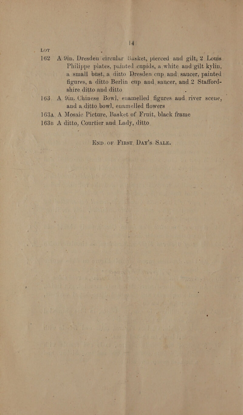 Lor 162 A. 9in. Vvisdd eirétlar basket, pierced and gilt, 2 Louis Philippe plates, painted .eupids, a white and‘gilt kylin, a small bust,.a ditto Dresden cup and, saucer, painted figures, a ditto Berlin cup and, saucer, and 2 » Stattord- shire ditto and ditto 163, A Qin. Chinese Bowl, enamelled figures a river scene, — and a ditto bow], enamelled Howes 1634 A Mosaic Picture, Basket of Fruit, black frame 1638 A ditto, Courtier and Lady, ditto as Enp. or. First, Day’s SALE.
