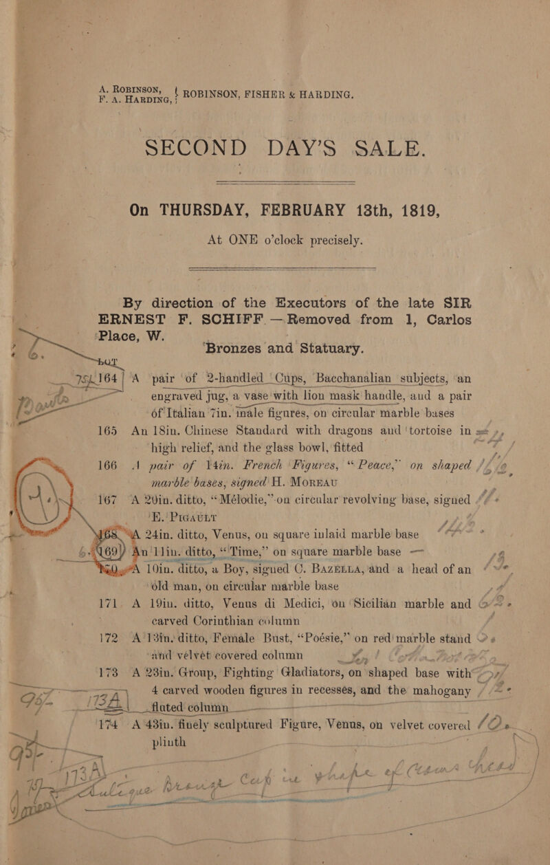 A. ROBINSON F. A. HARDING, | { ROBINSON, FISHER &amp; HARDING. SECOND DAY’S SALE. On THURSDAY, FEBRUARY 18th, 1819, At ONE o’clock precisely.  a By direction of the Executors of the late SIR tat ERNEST F. SCHIFF.— Removed from 1, Carlos - ‘Place, W. sts ey | ae. | Bronzes and Statuary. ag.164) A pair ‘of 2-handled_ Cups, Bacchanalian subjects, ‘an yp, ‘&gt;, . fr i engraved jug, a vase with lion mask handle, aud a pair €) O34 Ce es ek y ee aint pe | of Italian Tin. inale figures, on circular marble bases } 165 An 18in. Chinese Standard with dragons and ‘tortoise in sx », high relief, and the glass bowl, fitted : ang 4 A pair of Vain. French Figures, “ Peace,” on waa 140 marble bases, signed H. Moreau iy A 2vin. ditto, “Mélodie,”-on circular revolving ise, eaves (f H.' Preatnt it A 24in. ditto, Venus, on square inlaid marble base ¢ An” Llin. ditto, “ ‘Time,’ on square marble base —~ 78 y#N 10in. “ditto, a “Boy signed C. BazELLA,'‘and a head ofan “ *. “old man, on circular marble base ye 171 A 19in. ditto, Venus di Medici, on Sicilian marble and G~ + carved Corinthian column é 172 A 13ins ditto, Female Bust, ‘“Poésie,” on gig he stand PB   ‘and velvet covered column Re 173 A 23in. Group, Fighting Gladiators, ‘on Fattapell bage with’. re 4 carved wooden figures in recessés, a one mahogany / A ‘ 7 IBA pateaces column __ - | 174 A 48in. finely zharstakea Figure, Venus, on velvet foyer /O S, Py plinth i= / } 33 ft , es fi S ‘4 f en