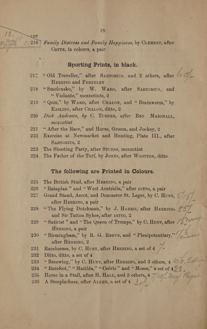 18 £: 216 | Family Distress and Family Happiness, by CLEMENT, after Tra Corre, in colours, a pair : Sporting Prints, in black. Herring and FERNELEY 218 “Smolensko,’ by W. Warp, after Sartorius, and * Violante,” mezzotints, 2 219 “Quiz,” by Warp, after CHaLon, and “ Brainworm,” by Eas ine, after CHALON, ditto, 2 220. Dick Andrews, by C. Turner, after Ben MArsHAti, mezzotint . 221] ‘ After the Race,” &gt; and Horse, Groom, and Jockey, 2 222 Exercise at Newmarket and Hunting, Plate III., after SARTORIUS, 2 223 The Shooting Party, after Stupps, mezzotiut ° 224 The Father of the Turf, by Jonss, after Woorton, ditto The following are Printed in Colours. 225 The British Stud, after HerRine, a pair 226 “Rataplan ” and “ West Australia,” after DITvo, a pair after HERRING, a pair a and Sir Tatton Sykes, after prrro, 2 fe 229 “Satirist ” and “The Queen of Trumps,” by C. Hunt, Mies pr HERRING, @ pair 230 “Birmingham,” by R. G. Renve, and ‘ Plenipotentiary,” after Herrine, 2 | df 231 Racehorses, by C. Hunt, after Hurrine, a set of 4 /= 232 Ditto, ditto, a set of 4 ; 233 “ Beeswing,” by C. Hunt, after Herrine, and 3 others, 4 /O 234 “ Barefoot,” “ Matilda,” “Cedric” and “ gilt a a set of 42 99 235 Horse in a Stall, after H. Havt, and 3 others, 4
