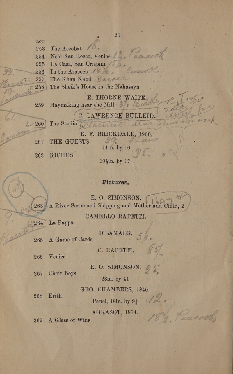  Ye, Ge 20 LOT 7 253 he Acrobat /°’« cio Bs 254 Near San Rocco, Venice | aie Car BOOK 255 La Casa, San Crispini “< 2 “fs 25%) The Khan Kabil Baae~t q gui Ss 258 | The Sheik’s se in the Nehassyn ‘B, THORNE, PATE, T ats 259 Hayek near the Mill: IDs eae Pace te i 260. The Studio ) rei irs f hoc iat | KE. F. BRICKDALR, 1900. 261 THE GUESTS © “af 1lin. By 16 262 RICHES 104in. by 17 Pictures, —~] -#BL 0. SIMONSON. (7, , &amp; ) A River Scene and Shipping and Mother ane Child, 2 me CAMELLO RAPETTI. 7204 La Pappa D’LAMARR. 265 A Game of Cards vee C.RAPETTIL ¢: 266 Venice at HE. O. SIMONSON, # <” 267 Choir Boys 7 L ¥, | 23in. by 41 GEO. CHAMBERS, 1840. 268 Hrith )O Panel, 18in. by 9§ 34 e&amp;* &amp; AGRASOT, 1874. -. 2969 A Glass of Wine