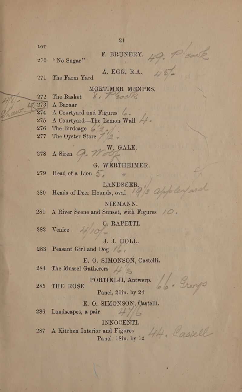 ~ F. BRUNERY. “No Sugar” re ° A. EGG, R.A. The Farm Yard MORTIMER MESES. The Basket 4, 4 Gert’ A Courtyard and Figures , A Courtyard—The Lemon Wall + fs The Birdcage © / The Oyster Store ~~ : ae W. GALE. ASiren CA, f7 2 ; G WERTHEIMER. Head of a Lion 4, | LANDSEER.. , Heads of Deer Hounds, oval . NIEMANN. A River Scene and Sunset, with Figures C. RAPETTI. Venice bo J. J. HOLL. Peasant Girl and Dog EK. O. SIMONSON, Castelli. The Mussel Gatherers _ : PORTIELJI, Antwerp. THE ROSE | Panel, 20in. by 24 E. O. SIMON SON, Castelli. Landscapes, a pair Lop te INN OCENTI. A Kitchen Interior and Figures Panel, 18in. by 12