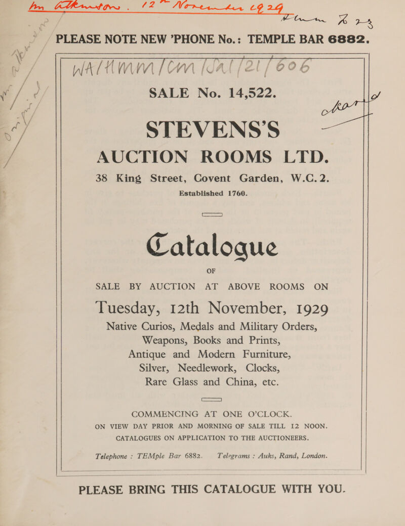 i Oe 8 PLEASE NOTE NEW ’PHONE No.: TEMPLE BAR 6882.  : Fa \ v/ ; / SALE No. 14,522. 3) STEVENS’S yf AUCTION ROOMS LTD. 38 King Street, Covent Garden, W.C. 2. Established 1760. Catalogue SALE BY AUCTION AT ABOVE ROOMS ON Tuesday, 12th November, 1929 Native Curios, Medals and Military Orders, Weapons, Books and Prints, Antique and Modern Furniture, Silver, Needlework, Clocks, Rare Glass and China, etc. Ge) COMMENCING AT ONE O’CLOCK. ON VIEW DAY PRIOR AND MORNING OF SALE TILL I2 NOON. CATALOGUES ON APPLICATION TO THE AUCTIONEERS. Telephone : TEMple Bar 6882. Telegrams : Auks, Rand, London.   PLEASE BRING THIS CATALOGUE WITH YOU.