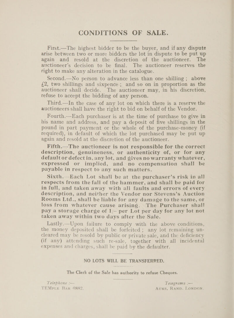 CONDITIONS OF SALE. . First.—The highest bidder to be the buyer, and if any dispute arise between two or more bidders the lot in dispute to be put up again and resold at the discretion of the auctioneer. The auctioneer’s decision to be final. The auctioneer reserves the right to make any alteration in the catalogue. Second.—No person to advance less than one shilling; above £2, two shillings and sixpence ; and so on in proportion as the auctioneer shall decide. The auctioneer may, in his discretion, refuse to accept the bidding of any person. Third.—In the case of any lot on which there is a reserve the auctioneers shall have the right to bid on behalf of the Vendor. Fourth.—Each purchaser is at the time of purchase to give in his name and address, and pay a deposit of five shillings in the pound in part payment or the whole of the purchase-money (if required), in default of which the lot purchased may be put up again and resold at the discretion of the auctioneer. Fifth.—The auctioneer is not responsible for the correct description, genuineness, or authenticity of, or for any default or defect in, any lot, and gives no warranty whatever, expressed or implied, and no compensation shall be payable in respect to any such matters. Sixth.—Each Lot shall be at the purchaser’s risk in all respects from the fall of the hammer, and shall be paid for in full, and taken away with all faults and errors of every description, and neither the Vendor nor Stevens’s Auction Rooms Ltd., shall be liable for any damage to the same, or loss from whatever cause arising. The Purchaser shal! pay a storage charge of 1/— per Lot per day for any lot not taken away within two days after the Sale. Lastly.—Upon failure to comply with the above conditions, the money deposited shall be forfeited ; any lot remaining un- cleared may be resold by public or private sale, and the deficiency (if any) attending such re-sale, together with all incidental expenses and charges, shall be paid by the defaulter. NO LOTS WILL BE TRANSFERRED. The Clerk of the Sale has authority to refuse Cheques. Telephone :— Telegrams :— TEMPLE Bar 6882. AuKS, RAND. ILONDON.