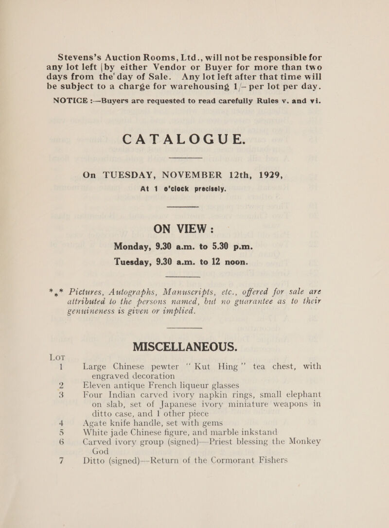 Stevens’s Auction Rooms, Ltd., will not be responsible for any lot left {by either Vendor or Buyer for more than two days from the‘ day of Sale. Any lot left after that time will be subject to a charge for warehousing 1/— per lot per day. NOTICE :—Buyers are requested to read carefully Rules v. and vi. CATALOGUE. On TUESDAY, NOVEMBER 12th, 1929, At 1. o’clock precisely. ON VIEW : Monday, 9.30 a.m. to 5.30 p.m. Tuesday, 9.30 a.m. to 12 noon. *.* Pictures, Autographs, Manuscripts, etc., offered for sale are attributed to the persons named, but no guarantee as to thetr genuineness ts given or implied. MISCELLANEOUS. i Large Chinese .pewter “ Kut. Hing’ tea chest, with engraved decoration 2 Eleven antique French hqueur glasses 3 Four Indian carved ivory napkin rings, small elephant on slab, set of Japanese ivory miniature weapons in ditto case, and 1 other piece Agate knife handle, set with gems White jade Chinese figure, and marble inkstand Carved ivory group (signed)—Priest blessing the Monkey God Ditto (signed)—-Return of the Cormorant Fishers Oo oO a