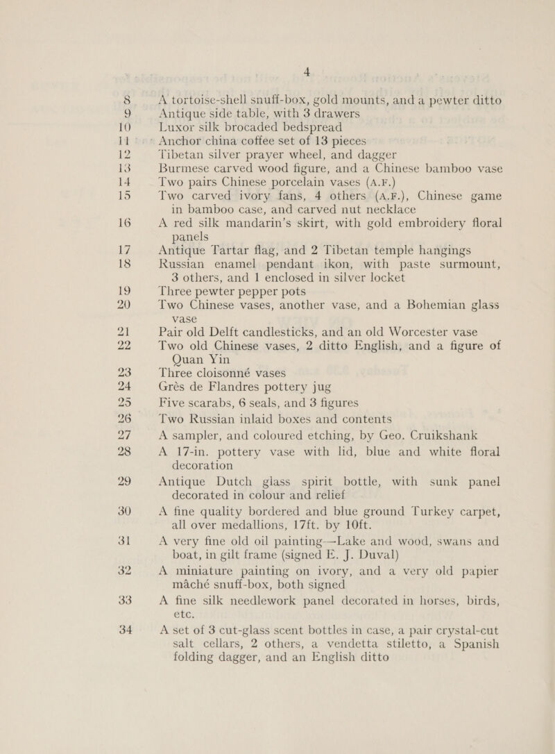 bo © 30 3l 4 A tortoise-shell snuff-box, gold mounts, and a pewter ditto Antique side table, with 3 drawers Luxor silk brocaded bedspread Tibetan silver prayer wheel, and dagger Burmese carved wood figure, and a Chinese bamboo vase Two pairs Chinese porcelain vases (A.F.) Two carved ivory fans, 4 others (A.F.), Chinese game in bamboo case, and carved nut necklace A red silk mandarin’s skirt, with gold embroidery floral panels Antique Tartar flag, and 2 Tibetan temple hangings Russian enamel pendant ikon, with paste surmount, 3 others, and 1 enclosed in silver locket Three pewter pepper pots Two Chinese vases, another vase, and a Bohemian glass vase Pair old Delft candlesticks, and an old Worcester vase Two old Chinese vases, 2 ditto English, and a figure of Quan Yin Three cloisonné vases Grés de Flandres pottery jug Five scarabs, 6 seals, and 3 figures A 17-in. pottery vase with lid, blue and white floral decoration Antique Dutch glass spirit bottle, with sunk panel decorated in colour and relief A fine quality bordered and blue ground Turkey carpet, all over medallions, 17ft. by 10ft. A very fine old oil painting—Lake and wood, swans and boat, in gilt frame (signed E. J. Duval) A miniature painting on ivory, and a very old papier maché snuff-box, both signed A fine silk needlework panel decorated in horses, birds, etc. A set of 3 cut-glass scent bottles in case, a pair crystal-cut salt. cellars, 2 others, a vendetta stiletto, a Spanish folding dagger, and an English ditto