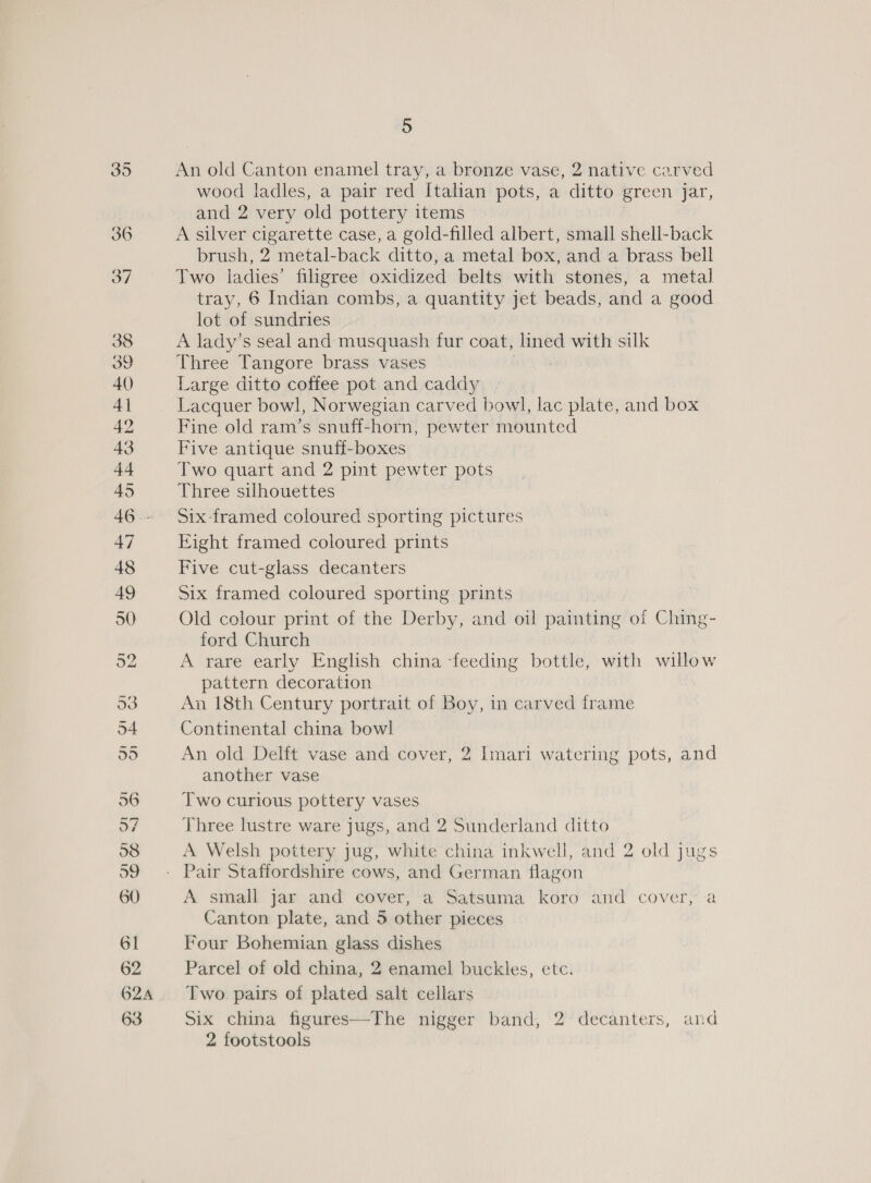 624A 63 5 An old Canton enamel tray, a bronze vase, 2 native carved wood ladles, a pair red Italian pots, a ditto green jar, and 2 very old pottery items A silver cigarette case, a gold-filled albert, small shell-back brush, 2 metal-back ditto, a metal box, and a brass bell Two ladies’ filigree oxidized belts with stones, a metal tray, 6 Indian combs, a quantity jet beads, and a good lot of sundries A lady’s seal and musquash fur coat, — with silk Three Tangore brass vases Large ditto coffee pot and caddy Lacquer bowl, Norwegian carved bowl, lac plate, and box Fine old ram’s snuff-horn, pewter mounted Five antique snuff-boxes Two quart and 2 pint pewter pots Three silhouettes Six framed coloured sporting pictures Eight framed coloured prints Five cut-glass decanters Six framed coloured sporting prints Old colour print of the Derby, and oil painting of Ching- ford Church A rare early English china feeding bottle, with willow pattern decoration An 18th Century portrait of Boy, in carved frame Continental china bowl An old Delft vase and cover, 2 Imari watering pots, and another vase Two curious pottery vases Three lustre ware jugs, and 2 Sunderland ditto A Welsh pottery jug, white china inkwell, and 2 old jugs A small jar and cover, a Satsuma koro and cover, -a Canton plate, and 5 other pieces Four Bohemian glass dishes Parcel of old china, 2 enamel buckles, etc. Two pairs of plated salt cellars ver band, 2’ decanters, and 