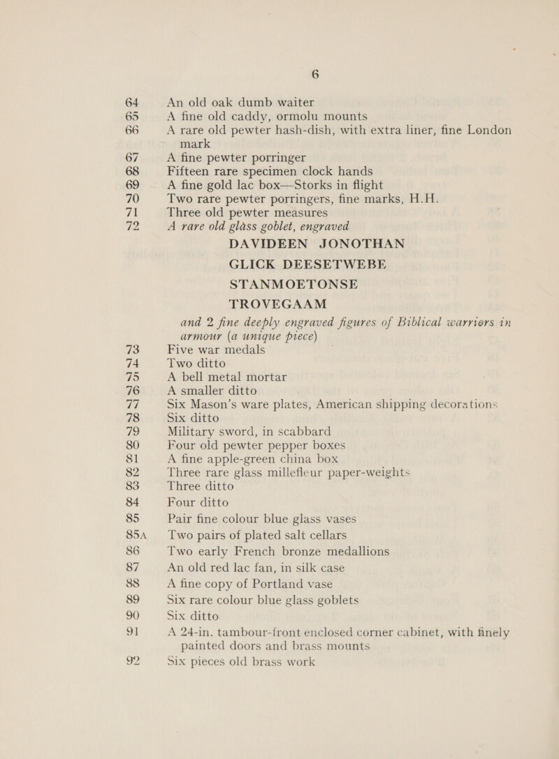64 An old oak dumb waiter 65 A fine old caddy, ormolu mounts 66 A rare old pewter hash-dish, with extra liner, fine London mark 67 A fine pewter porringer 68 Fifteen rare specimen clock hands 69 A fine gold lac box—Storks in flight 70 Two rare pewter porringers, fine marks, H.H. 71 Three old pewter measures 72 A rare old glass goblet, engraved DAVIDEEN JONOTHAN GLICK DEESETWEBE STANMOETONSE TROVEGAAM and 2 fine deeply engraved figures of Biblical warriors in armour (a unique prece) 23 Five war medals 74 Two ditto WD A bell metal mortar 76 A smaller ditto Ih Six Mason’s ware plates, American shipping decorations 78 Six ditto fie) Military sword, in scabbard 80 Four old pewter pepper boxes 81 A fine apple-green china box 82 Three rare glass millefleur paper-weights 83 Three ditto 84 Four ditto 85 Pair fine colour blue glass vases 85A Two pairs of plated salt cellars 86 Two early French bronze medallions 87 An old red lac fan, in silk case 88 A fine copy of Portland vase 89 Six rare colour blue glass goblets 90 Six ditto 91 A 24-in. tambour-front enclosed corner cabinet, with finely painted doors and brass mounts 92 Six pieces old brass work