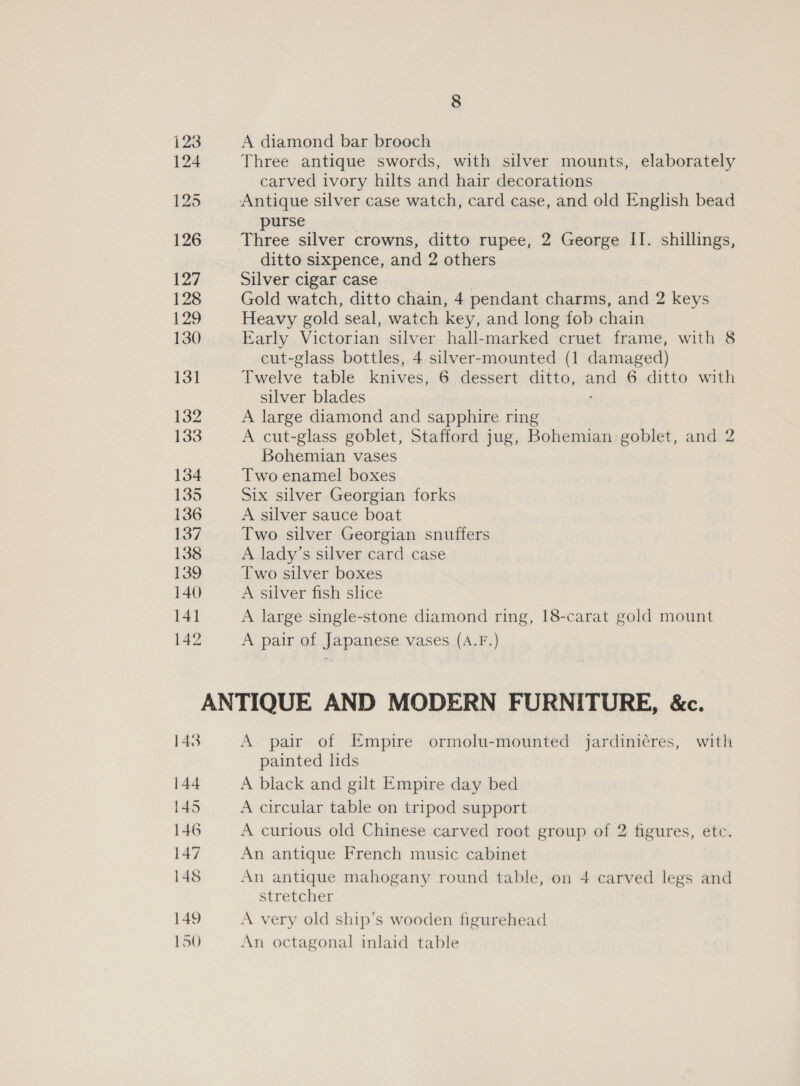 123 A diamond bar brooch 124 Three antique swords, with silver mounts, elaborately carved ivory hilts and hair decorations 125 Antique silver case watch, card case, and old English bead purse 126 Three silver crowns, ditto rupee, 2 George II. shillings, ditto sixpence, and 2 others 127 Silver cigar case 128 Gold watch, ditto chain, 4 pendant charms, and 2 keys 129 Heavy gold seal, watch key, and long fob chain 130 Early Victorian silver hall-marked cruet frame, with 8 cut-glass bottles, 4 silver-mounted (1 damaged) 131 Twelve table knives, 6 dessert ditto, ang 6 ditto with silver blades 132 A large diamond and sapphire ring 133 A cut-glass goblet, Stafford jug, Bohemian goblet, and 2 Bohemian vases 134 Two enamel boxes 135 Six silver Georgian forks 136 A silver sauce boat 137 Two silver Georgian snuffers 138 A lady’s silver card case 139 Two silver boxes 140 A silver fish slice 141 A large single-stone diamond ring, 18-carat gold mount 142 A pair of Japanese vases (A.F.) ANTIQUE AND MODERN FURNITURE, &amp;c. 148 A pair of Empire ormolu-mounted jardinicres, with painted lids 144 A black and gilt Empire day bed 145 A circular table on tripod support 146 A curious old Chinese carved root group of 2 figures, etc. 147 An antique French music cabinet 148 An antique mahogany round table, on 4 carved legs and stretcher 149 A very old ship’s wooden figurehead 150 An octagonal inlaid table
