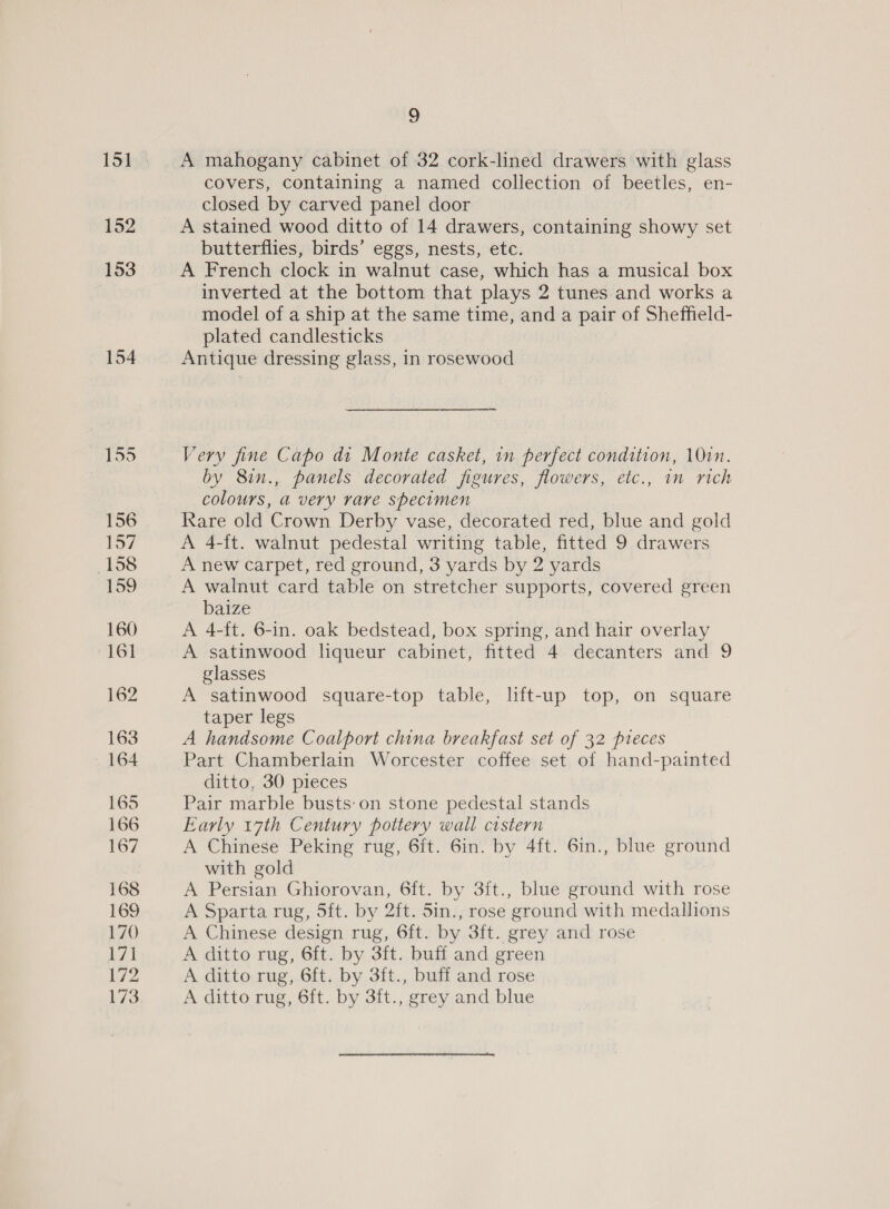 152 153 154 9 A mahogany cabinet of 32 cork-lined drawers with glass covers, containing a named collection of beetles, en- closed by carved panel door A stained wood ditto of 14 drawers, containing showy set butterflies, birds’ eggs, nests, ete. A French clock in walnut case, which has a musical box inverted at the bottom that plays 2 tunes and works a model of a ship at the same time, and a pair of Sheffield- plated candlesticks Antique dressing glass, in rosewood Very fine Capo dt Monte casket, in perfect condition, 10in. by 8in., panels decorated figures, flowers, etc., in rich colours, a very rare specimen Rare old Crown Derby vase, decorated red, blue and gold A 4-ft. walnut pedestal writing table, fitted 9 drawers A new carpet, red ground, 3 yards by 2 yards baize A 4-ft. 6-in. oak bedstead, box spring, and hair overlay A satinwood liqueur cabinet, fitted 4 decanters and 9 glasses A satinwood square-top table, lift-up top, on square taper legs A handsome Coalport china breakfast set of 32 pieces Part Chamberlain Worcester coffee set of hand-painted ditto, 30 pieces Pair marble busts:on stone pedestal stands Early 17th Century pottery wall cistern A Chinese Peking rug, 6ft. 6in. by 4ft. 6in., blue ground with gold A Persian Ghiorovan, 6ft. by 3ft., blue ground with rose A Sparta rug, 5ft. by 2ft. 5in., rose ground with medallions A Chinese design rug, 6ft. by 3ft. grey and rose A ditto rug, 6ft. by 3ft. buff and green A ditto rug, 6ft. by 3ft., buff and rose A ditto rug, 6ft. by 3ft., grey and blue