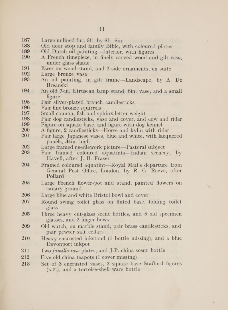 Large unlined fur, 6ft. by 6ft. 6in. Old door stop and family Bible, with oleate plates Old Dutch oil painting—Interior, with figures A French timepiece, in finely carved wood and gilt case, under glass shade Ewer on wood stand, and 2 side ornaments, en suite Large bronze vase An oil painting, in gilt frame—Landscape, by A. De Breanski An old 7-in. Etruscan lamp stand, 6in. vase, and a small figure Pair silver-plated branch candlesticks Pair fine bronze squirrels Small cannon, fish and sphinx letter weight Pair dog candlesticks, vase and cover, and cow and rider Figure on square base, and figure with dog kennel A figure, 2 candlesticks—Horse and kylin with rider Pair large Japanese vases, blue and white, with lacquered panels, 34in. high Large framed needlework picture—Pastoral subject Pair framed coloured aquatints—Indian scenery, by Havell, after J. B. Fraser General Post. Otice,-London, by RG.” Reeve, after Pollard Large French flower-pot and stand, painted flowers on canary ground Large blue and white Bristol bowl and cover Round swing toilet glass on fluted base, folding toilet glass Three heavy cut-glass scent bottles, and 5 old specimen glasses, and 2 finger bows Old watch, on marble stand, pair brass candlesticks, and pair pewter salt cellars Heavy encrusted inkstand (1 bottle missing), and a blue Devonport inkpot Two famille rose plates, and J.P. china scent bottle Five old china teapots (1 cover missing) Set of 3 encrusted vases, 2 square base Stafford figures (A.F.), and a tortoise-shell ware bottle