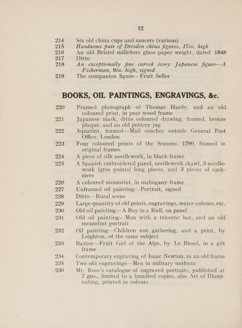 214 215 216 217 218 219 12 Six old china cups and saucers (various) Handsome pair of Dresden china figures, 17in. high An old Bristol millefiore glass paper weight, dated 1848 Ditto An exceptionally fine carved ivory Japanese figure—A Fisherman, 91n. high, signed The companion figure—Fruit Seller 220 22k 222 Framed photograph of Thomas Hardy, and an old coloured print, in pear wood frame Japanese mask, ditto coloured drawing, framed, bronze plaque, and an old pottery jug Aquatint, framed—Mail coaches outside General Post Office, London Four coloured prints of the Seasons, 1790, framed in original frames A piece of silk needlework, in black frame A Spanish embroidered panel, needlework shawl, 3 needle- work (gros points) long pieces, and 3 pieces of cash- mere A coloured mezzotint, in mahogany frame Unframed oil painting—-Portrait, signed Ditto—Rural scene Large quantity of old prints, engravings, water-colours, etc. Old oil painting—A Boy in a Ruff, on panel Old oil painting—Man with a tricorne hat, and an old mezzotint portrait Oil painting—Children nut gathering, and a print, by Leighton, of the same subject Baxter—Fruit Girl of the Alps, by Le Blond, in a gilt frame Contemporary engraving of Isaac Newton, in an old frame Two old engravings—Men in military uniform Mr. Rose’s catalogue of engraved portraits, published at 7 gns., limited to a hundred copies, also Art of Illumi- nating, printed in colours