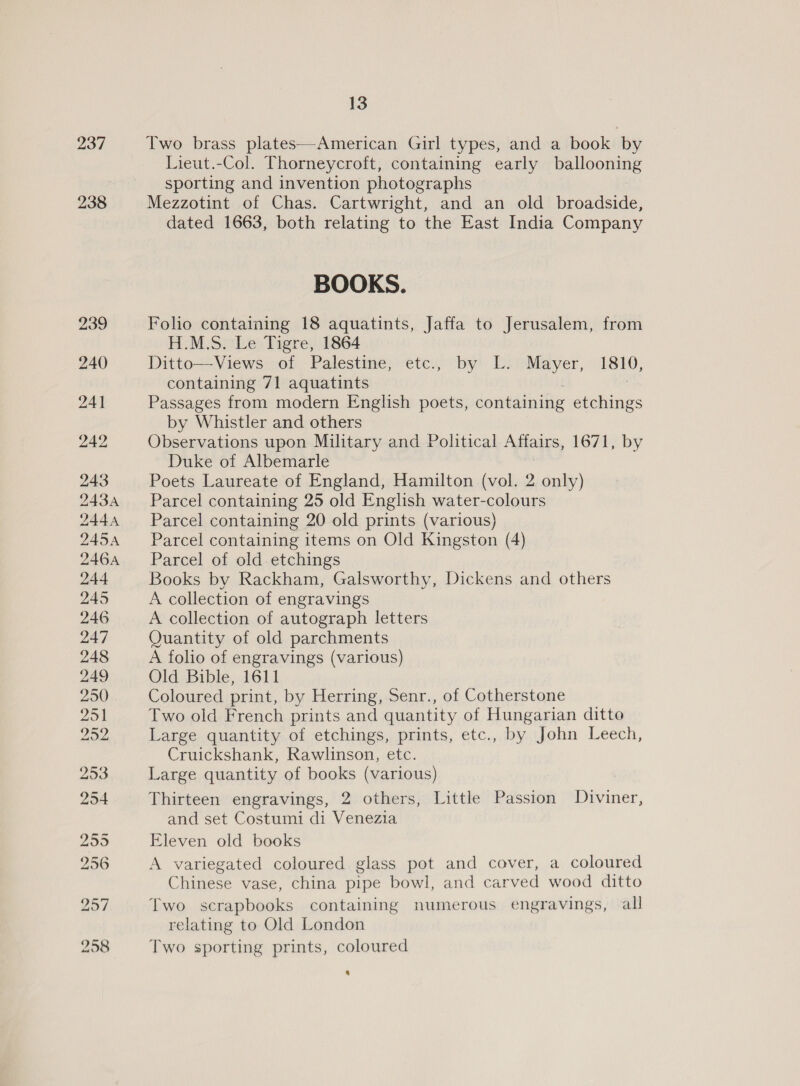 237 238 13 Two brass plates—American Girl types, and a book by Lieut.-Col. Thorneycroft, containing early ballooning sporting and invention photographs Mezzotint of Chas. Cartwright, and an old broadside, dated 1663, both relating to the East India Company BOOKS. Folio containing 18 aquatints, Jaffa to Jerusalem, from H.M.S. Le Tigre, 1864 Ditto—Views of Palestine, etc., by L. Mayer, 1810, containing 71 aquatints | Passages from modern English poets, containing etchings by Whistler and others Observations upon Military and Political Affairs, 1671, by Duke of Albemarle Poets Laureate of England, Hamilton (vol. 2 only) Parcel containing 25 old English water-colours Parcel containing 20 old prints (various) Parcel containing items on Old Kingston (4) Parcel of old etchings Books by Rackham, Galsworthy, Dickens and others A collection of engravings A collection of autograph letters Quantity of old parchments A folio of engravings (various) Old Bible, 1611 Coloured print, by Herring, Senr., of Cotherstone Two old French prints and quantity of Hungarian ditto Large quantity of etchings, prints, etc., by John Leech, Cruickshank, Rawlinson, etc. Large quantity of books (various) | Thirteen engravings, 2 others, Little Passion Diviner, and set Costumi di Venezia Eleven old books A variegated coloured glass pot and cover, a coloured Chinese vase, china pipe bowl, and carved wood ditto Two scrapbooks containing numerous engravings, all relating to Old London Two sporting prints, coloured