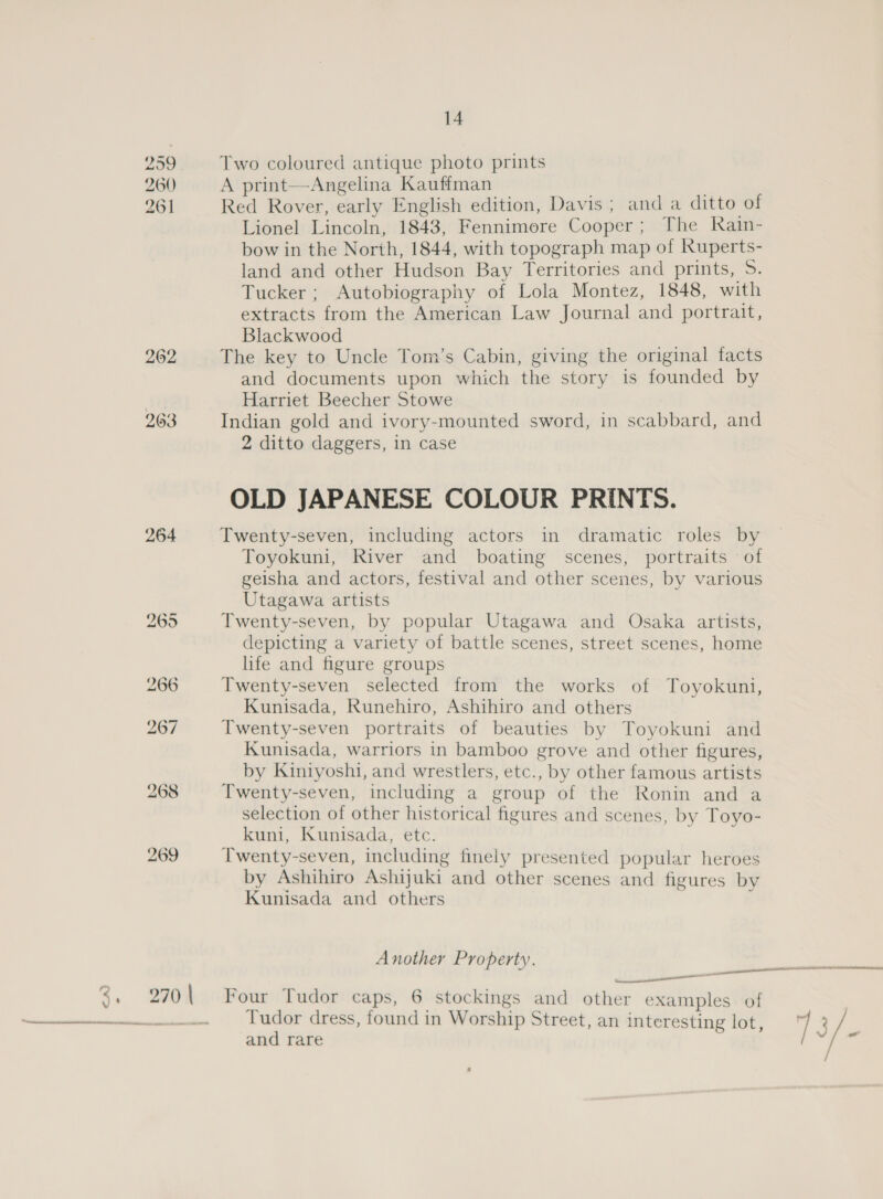  299 260 261 264 14 Two coloured antique photo prints A print—Angelina Kauffman Red Rover, early English edition, Davis ; and a ditto of Lionel Lincoln, 1843, Fennimore Cooper; The Rain- bow in the North, 1844, with topograph map of Ruperts- Tucker ; Autobiography of Lola Montez, 1848, with extracts from the American Law Journal and portrait, Blackwood The key to Uncle Tom’s Cabin, giving the original facts and documents upon which the story is founded by Harriet Beecher Stowe Indian gold and ivory-mounted sword, in scabbard, and 2 ditto daggers, in case OLD JAPANESE COLOUR PRINTS. Twenty-seven, including actors in dramatic roles by Toyokuni, River and boating scenes, portraits of geisha and actors, festival and other scenes, by various Utagawa artists Twenty-seven, by popular Utagawa and Osaka artists, depicting a variety of battle scenes, street scenes, home life and figure groups Twenty-seven selected from the works of Toyokuni, Kunisada, Runehiro, Ashihiro and others Twenty-seven portraits of beauties by Toyokuni and Kunisada, warriors in bamboo grove and other figures, by Kiniyoshi, and wrestlers, etc., by other famous artists Twenty-seven, including a group of the Ronin and a selection of other historical figures and scenes, by Toyo- kuni, Kunisada, etc. Twenty-seven, including finely presented popular heroes by Ashihiro Ashijuki and other scenes and figures by Kunisada and others ; Another Property. ii Four Tudor caps, 6 stockings and other examples of Tudor dress, found in Worship Street, an interesting lot, and rare