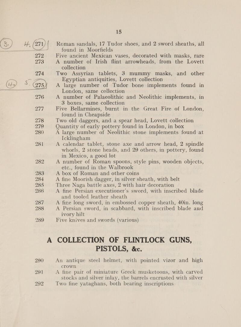 Roman sandals, 17 Tudor shoes, and 2 sword sheaths, all found in Moorfields Five ancient Mexican vases, decorated with masks, rare A number of Irish flint arrowheads, from the Lovett collection Two Assyrian tablets, 3 mummy masks, and other Egyptian antiquities, Lovett collection A large number of Tudor bone implements found in London, same collection A number of Palaeolithic and Neolithic implements, in 3 boxes, same collection Five Bellarmines, burnt in the Great Fire of London, found in Cheapside Two old daggers, and a spear head, Lovett collection Quantity of early pottery found in London, in box A large number of Neolithic stone implements found at Icklingham A calendar tablet, stone axe and arrow head, 2 spindle whorls, 2 stone heads, and 29 others, in pottery, found in Mexico, a good lot A number of Roman spoons, style pins, wooden objects, etc., found in the Walbrook A box of Roman and other coins A fine Moorish dagger, in silver sheath, with belt Three Naga battle axes, 2 with hair decoration A fine Persian executioner’s sword, with inscribed blade and tooled leather sheath A fine long sword, in embossed copper sheath, 40in. long A Persian sword, in scabbard, with inscribed blade and ivory hilt Five knives and swords (various) COLLECTION OF FLINTLOCK GUNS, PISTOLS, &amp;c. An antique steel helmet, with pointed vizor and high crown A fine pair of miniature Greek musketoons, with carved stocks and silver inlay, the barrels encrusted with silver Two fine yataghans, both bearing inscriptions