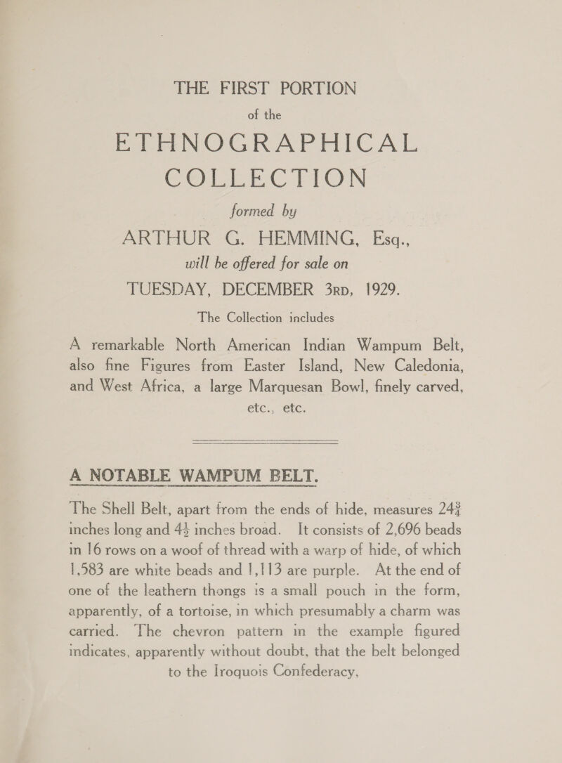 THE FIRST PORTION of the ETHNOGRAPHICAL Cerne EC PION formed by | aoe ARTHUR G. HEMMING, Eszq.,_ will be offered for sale on TUESDAY, DECEMBER 3rp, 1929. The Collection includes A remarkable North American Indian Wampum Belt, also fine Figures from Easter Island, New Caledonia, and West Africa, a large Marquesan Bowl, finely carved, A NOTABLE WAMPUM BELT. The Shell Belt, apart trom the ends of hide, measures 244 inches long and 44 inches broad. It consists of 2,696 beads in 16 rows on a woof of thread with a warp of hide, of which 1,583 are white beads and 1,113 are purple. At the end of one of the leathern thongs is a small pouch in the form, apparently, of a tortoise, in which presumably a charm was carried. The chevron pattern in the example figured indicates, apparently without doubt, that the belt belonged to the Iroquois Confederacy,