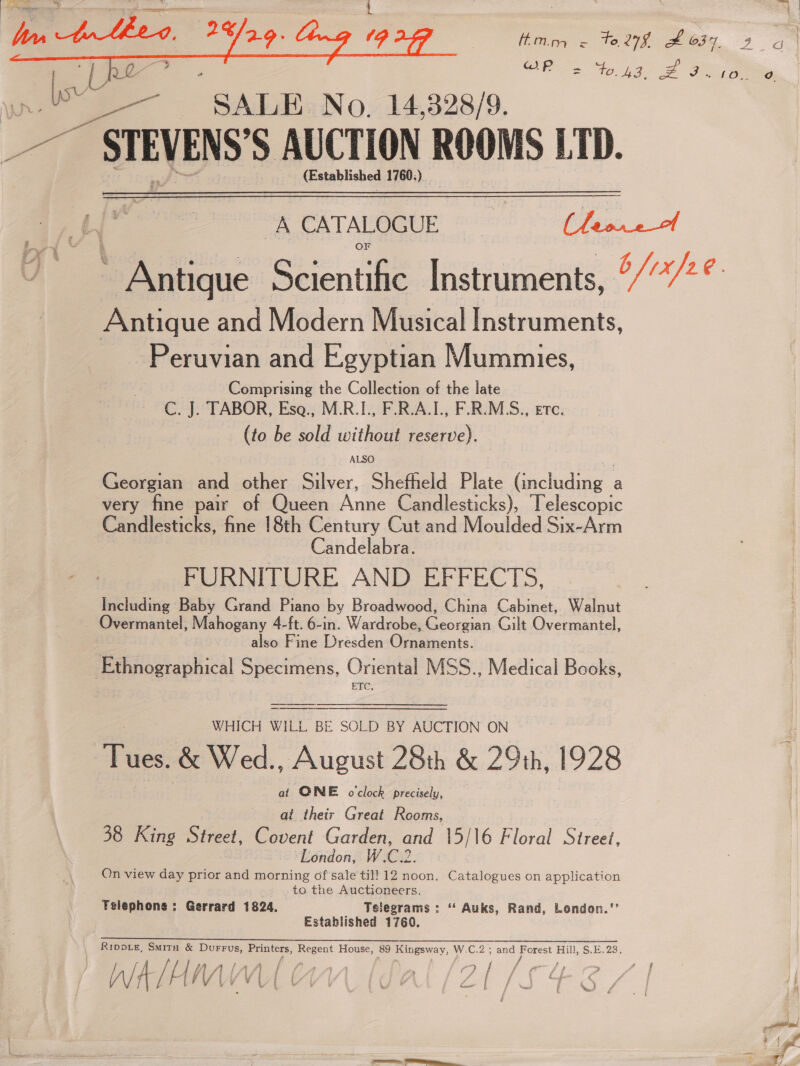 Hinge to, 279 SF 637. Bowe | CRs tog 2 Fi ae  WS os ae “SALE No, 14,328/9. Pf STEVENS’ S AUCTION ROOMS LTD. (Established 1760:) A CATALOGUE a See, oe Boentae Instruments, °//7° Antique and Modern Musical Instruments, Peruvian and Egyptian Mummies, Comprising the Collection of the late C. J. TABOR, Esa., M.R.I., F.R.A.I., F.R.M.S., ETC. (to be sold without reserve).  ALSO Georgian and other Silver, Shefheld Plate (including a very fine pair of Queen Anne Candlesticks), Telescopic Candlesticks, fine 18th Century Cut and Moulded Six-Arm Candelabra. FURNITURE AND EFFECTS. Including Baby Grand Piano by Broadwood, China Cabinet, Walnut Overmantel, Mahogany 4-ft. 6-in. Wardrobe, Georgian Gilt Overmantel, also Fine Dresden Ornaments. Ethnographical Specimens, Oriental MSS., Medical Books, ETC,  WHICH WILL BE SOLD BY AUCTION ON Tues. &amp; Wed., August 28th &amp; 29th, 1928 ai ONE oclock precisely, at their Great Rooms. 38 King Street, Covent Garden, and 15/16 Floral Streei, London, W.C.2. On view day prior and morning of sale til! 12 noon. Catalogues on application to the Auctioneers, Felephone ; Gerrard 1824. Telegrams : ‘‘ Auks, Rand, London.’’ Established 1760. reer eee eee ee ee Rippie, SMirn &amp; Durrus, Printers, or House, 89 Kingsway, W.C.2 ; and pO Hill, $.E.28. bi a LN PAS) : ie / / ‘ae Ad 2 es / i f / $ a © « y, j