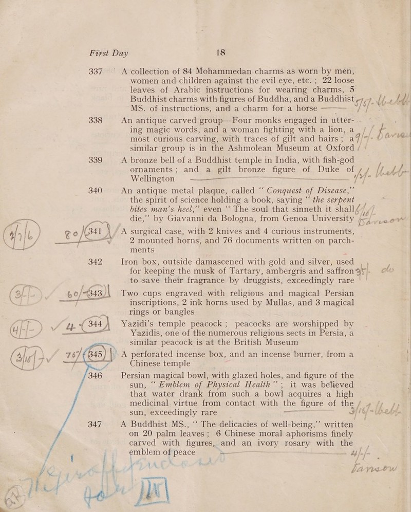 337 338  A collection of 84 Mohammedan charms as worn by men, women and children against the evil eye, etc. ; 22 loose leaves of Arabic instructions for wearing charms, 3 MS. of instructions, and a charm for a horse = An antique carved group—Four monks engaged in utter- ing magic words, and a woman fighting with a lion, a most curious carving, with traces of gilt and hairs ; a4 | similar group is in the Ashmolean Museum at Oxford fs A bronze bell of a Buddhist temple in India, with fish-god Wellington = ———— An antique metal ee called “ Sonne of Disease,’ the spirit: of science holding a book, saying “ the serpent bites man’s heel,” even ‘‘ The soul that sinneth it shay, dieve bY Giavanni da Bologna, from Genoa University / &gt; A surgical case, with 2 knives and 4 curious instruments, 2 mounted horns, and 76 documents written on parch- ments Iron box, outside damascened with gold and silver, used for keeping the musk of Tartary, ambergris and saffron % is to save their fragrance by druggists, exceedingly rare | | Two cups engraved with religious and magical Persian inscriptions, 2 ink horns used by Mullas, and 3 magical rings or bangles Yazidi’s temple peacock ; peacocks are worshipped by Yazidis, one of the numerous religious sects in Persia, a similar peacock is at the British Museum Chinese temple Persian magical bowl, with glazed holes, and figure of the sun, ‘Emblem of Physical Health’; it was believed that water drank from such a bowl acquires a high medicinal virtue from contact with ae figure of the / A Buddhist MS., ‘‘ The delicacies of well-being,’’ written on 20 palm leaves ; 6 Chinese moral aphorisms finely carved with figures, and an ivory rosary with the, emblem of peace +— eae bf fj 3