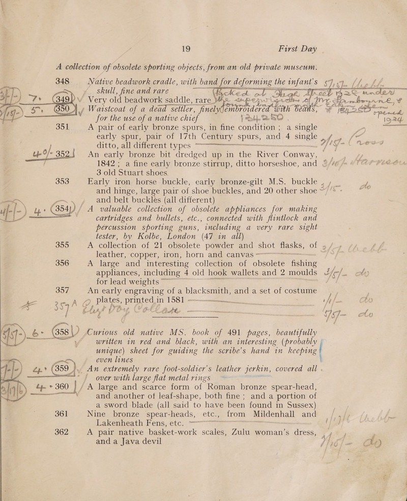 A collection of obsolete sporting objects, from an old private museum. 348° Native beadwork cradle, with band for de, deforming the infant S$ Idk Ve ge &gt;&lt; er i. cr N / = ray  gn S skull, fine and rare 8 gar me Tod 2, Licet f EI) ‘7+ (49) Vv Very old beadwork saddle, rare_ ee eps ese af hae fy. robe orArL, ’ $7, 30. 7, » Warstcoat of a dead seliler, fi nelyCe wba eed Gan B Y gi 2ee* pen 1     for the use of a native chief Prob SO | one 351 A pair of early bronze spurs, in fine condition; a single a —— early spur, pair of 17th Century ePae and 4 single , / | fo Gitto,.all dierent types “= Wrge | Loe-d An early bronze bit dredged up in the Ree Caan, ; 1842; a fine early bronze stirrup, ditto horseshoe, and {/¢ 3 old Stuart shoes 353 Farly iron. horse buckle, early bronze-gilt M.S. buckle , , _ / and hinge, large pair of shoe buckles, and 20 other shoe ~”’* - = . » and belt buckles (all different) uf) Ee (ul 354) A valuable collection of obsolete appliances for making cartridges and bullets, etc., connected with flintlock and percussion sporting guns, including a very rare sight tester, by Kolbe, London (47 in all) 355 A collection of oI obsolete powder and 510) a Of By leather, copper, iron, horn and canvas = 2 356 A large and interesting collection of obsolete Malas  Up O/* 3590  appliances, including 4 old hook wallets and 2 moulds Ic] ott) for lead weights ~~ / 357 An early engraving of a blacksmith, anda set of costume | Ze A Pant Boy pron in oe) eee . f= CO &amp;- (G58 Curious old native MS. book of 491 pages, beautifully | aga written in ved and black, with an interesting (probably | unique) sheet for guiding the scribe’s hand in hecpure® é even lines Zy.° (359 J». An extremely rare foot-soldter’s leather jerkin, covered ar ee Sy ~ § over with large flat metal rings ts il * 360 / A large and scarce form of Koman bronze spear-head, ois and another of leaf-shape, both fine ; and a portion of a sword blade (all said to have been found in Sussex) 361 Nine bronze spear-heads, etc., from Mildenhall and Rakenheath Fens, etc... = 362 A pair native basket-work scales, Zulu woman’s dress, . and a Java devil Vi65 am lO 