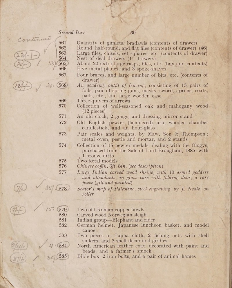 a Second Day 30 . ae | 561 Quantity of Ras = ues (contents of drawer) —_ 562 Round, half-round, and flat files (contents of drawer) (46) yp) VAT. 1563 Large files, chisels, set squares, etc. (contents of drawer) SS tlie 9 Let 564 Nest of deal drawers (11 drawers) (dy me) SIE 65) About 20 extra large rasps, files, etc. (box and contents) ered 566 Five metal planes, and 3 spoke- -shaves 567 Four braces, and large number of bits, etc. (contents of a) te drawer) (J Bfno/— ) Sy» (S68) An academy outfit of fencing, consisting of 15 pairs of Nain ae foils, pair of spring guns, masks, sword, aprons, coats, pads, etc., and large wooden case 569 Three quivers of arrows 570 Collection of well-seasoned oak and. mahogany wood (12 pieces) 571 An old clock, 2 gongs, and dressing mirror stand 972 Old English pewter (lacquered) urn, wooden chamber - 3 candlestick, and an hour-glass 973 Pair scales and weights, by Maw, Son &amp; Thompson ; i metal oven, pestle and mortar, and 2 stands 574 Collection of 15-pewter medals, dealing with the Ologys, I purchased from the Sale of Lord Brougham, 1885, with 1 bronze ditto 575 Two foetal models 576 Chinese coffin, 6ft. 8in. (see description) 577 Large Indian carved wood shrine, with 10 armed goddess and attendants, in glass case with folding door, a rare B Miaiite, prece (gilt and painted) * 38/578 Seator’s map of Palestine, steel engraving, by J. Neale, on | roller (SAi.) % #8* 79) Two old Roman copper bowls oon 580 Carved wood Norwegian sleigh 581 Indian group—Elephant and rider 582 German helmet, Japanese luncheon basket, and model canoe 583 Two pieces of Tappa cloth, 2 fishing nets with shell f se sinkers, and 2 shell decorated girdles vy 4°84 North American leather coat, decorated with paint Biel Beant. beads, and a farmer’s smock i , 3¢/(985) Bible box, 2 iron bolts, and a pair of animal hames  